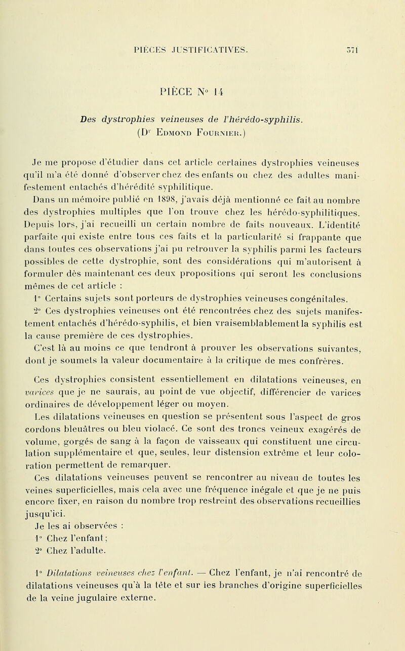 PIÈCE N« 14 Des dystrophies veineuses de l'hérédo-syphilis. (D' Edmond Fournier.) Je me propose d'étudier dans cet article certaines dystrophies veineuses qu'il m'a été donné d'observer chez des enfants ou chez des adultes mani- festement entachés d'hérédité syphiliticfue. Dans un mémoire publié on 1898, j'avais déjà mentionné ce fait au nombre des dystrophies multiples que l'on trouve chez les hérédo-syphilitiques. Depuis lors, j'ai recueilli un certain nombre de faits nouveaux. L'identité parfaite qui existe entre tous ces faits et la particularité si frappante que dans toutes ces observations j'ai pu retrouver la syphilis parmi les facteurs possibles de cette dystrophie, sont des considérations qui m'autorisent à formuler dès maintenant ces deux propositions qui seront les conclusions mêmes de cet article : 1 Certains sujets sont porteurs de dystrophies veineuses congénitales. 2° Ces dystrophies veineuses ont été rencontrées chez des sujets manifes- tement entachés d'hérédo-syphilis, et bien vraisemblablement la syphilis est la cause première de ces dystrophies. C'est là au moins ce que tendront à prouver les observations suivantes, dont je soumets la valeur documentaire à la critique de mes confrères. Ces dystrophies consistent essentiellement en dilatations veineuses, en varices que je ne saurais, au point de vue objectif, différencier de varices ordinaires de développement léger ou moyen. Les dilatations veineuses en question se présentent sous l'aspect de gros cordons bleuâtres ou bleu violacé. Ce sont des troncs veineux exagérés de volume, gorgés de sang à la façon de vaisseaux qui constituent une circu- lation supplémentaire et que, seules, leur distension extrême et leur colo- ration permettent de remarquer. Ces dilatations veineuses peuvent se rencontrer au niveau de toutes les veines superficielles, mais cela avec une fréquence inégale et que je ne puis encore fixer, en raison du nombre trop restreint des observations recueillies jusqu'ici. Je les ai observées : 1° Chez l'enfant; 2° Chez l'adulte. 1° Dilatations veineuses che:: Venfant. — Chez l'enfant, je n'ai rencontré de dilatations veineuses qu'à la tête et sur les branches d'origine superficielles de la veine jugulaire externe.