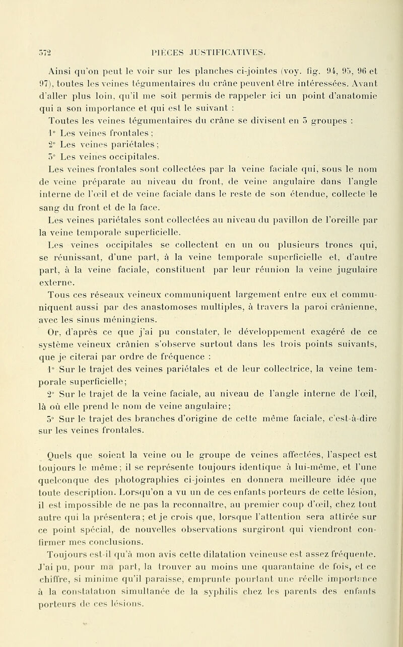 Ainsi qu'on peut le voir sur les planches ci-jointes (voy. fig. 94, 95, 96 et 97), toutes les veines tégumentaires du crâne peuvent être intéressées. Avant d'aller plus loin, qu'il me soit permis de rappeler ici un point d'anatomie qui a son importance et qui est le suivant : Toutes les veines tégumentaires du crâne se divisent en 5 groupes : 1° Les veines frontales ; 2° Les veines pariétales ; 0° Les veines occipitales. Les veines frontales sont collectées par la veine faciale cjui, sous le nom de veine préparate au niveau du front, de veine angulaire dans l'angle interne de l'oeil et de veine faciale dans le reste de son étendue, collecte le sang du front et de la face. Les veines pariétales sont collectées au niveau du pavillon de l'oreille par la veine temporale superficielle. Les veines occipitales se collectent en un ou plusieurs troncs qui, se réunissant, d'une part, à la veine temporale superficielle et, d'autre part, à la veine faciale, constituent par leur réunion la veine jugulaire externe. Tous ces réseaux veineux communiquent largement entre eux et commu- niquent aussi par des anastomoses multiples, à travers la paroi crânienne, avec les sinus méningiens. Or, d'après ce que j'ai pu constater, le développement exagéré de ce système veineux crânien s'observe surtout dans les trois points suivants, que je citerai par ordre de fréquence : i° Sur le trajet des veines pariétales et de leur collectrice, la veine tem- porale superficielle; 2° Sur le trajet de la veine faciale, au niveau de l'angle interne de l'œil, là où elle prend le nom de veine angulaire; 5° Sur le trajet des branches d'origine de cette même faciale, c'est-à-dire sur les veines frontales. Quels que soient la veine ou le groupe de veines affectées, l'aspect est toujours le même; il se représente toujours identique à lui-même, et l'une quelconque des photographies ci-jointes en donnera meilleure idée que toute description. Lorsqu'on a vu un de ces enfants porteurs de cette lésion, il est impossible de ne pas la reconnaître, au premier coup d'ceil, chez tout autre qui la présentera; et je crois que, lorsque l'attention sera attirée sur ce point spécial, de nouvelles observations surgiront qui viendront con- firmer mes conclusions. Toujours est-il c{u'à mon avis cette dilatation veineuse est assez fréquente. J'ai pu, pour ma part, la trouver au moins une quarantaine de fois, et ce chiffre, si minime qu'il paraisse, emprunte pourtant une réelle imporUince à la constatation simultanée de la syphilis chez les parents des enfants porteurs de ces lésions.
