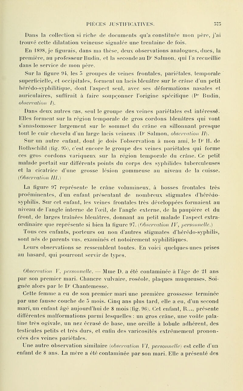 Dans la collection si riche de documents qu'a constituée mon père, j'ai trouvé cette dilatation veineuse signalée une trentaine de fois. En 1898, je figurais, dans ma thèse, deux observations analogues, dues, la première, au professeur Budin, et la seconde au D Salmon, c|ui l'a recueillie dans le service de mon père. Sur la figure 94, les 5 groupes de veines frontales, pariétales, temporale superficielle, et occipitales, forment un lacis bleuâtre sur le crâne d'un petit hérédo-syphilitique, dont l'aspect seul, avec ses déformations nasales et auriculaires, suffirait à faire soupçonner l'origine spécifique (P' Budin, observation 1). Dans deux autres cas, seul le groupe des veines pariétales est intéressé. Elles forment sur la région temporale de gros cordons bleuâtres qui vont s'anastomoser largement sur le sommet du crâne en sillonnant presque tout le cuir chevelu d'un large lacis veineux (D'' Salmon, observation 11). Sur un autre enfant, dont je dois l'observation à mon ami, le D'' H. de Rothschild (fig. 95), c'est encore le groupe des veines pariétales qui forme ces gros cordons variqueux sur la région temporale du crâne. Ce petit malade portait sur différents points du corps des syphilides tuberculeuses et la cicatrice d'une grosse lésion gommeuse au niveau de la cuisse. [Observation 111.) La figure 97 représente le crâne volumineux, à bosses frontales très proéminentes, d'un enfant présentant de nombreux stigmates d'hérédo- syphilis. Sur cet enfant, les veines frontales très développées formaient au niveau de l'angle interne de l'œil, de l'angle externe, de la paupière et du front, de larges traînées bleuâtres, donnant au petit malade l'aspect extra- ordinaire que représente si bien la figure 97. [Observation IV, personnelle.) Tous ces enfants, porteurs ou non d'autres stigmates d'hérédo-syphilis, sont nés de parents vus, examinés et notoirement syphilitiques. Leurs observations se ressemblent toutes. En voici quelques-unes prises au hasard, qui pourront servir de types. Observation V, personnelle. — Mme D. a été contaminée à l'âge de 21 ans par son premier mari. Chancre vulvaire, roséole, plaques muqueuses. Soi- gnée alors par le D' Chantemesse. Cette femme a eu de son premier mari une première grossesse terminée par une fausse couche de 5 mois. Cinq ans plus tard, elle a eu, d'un second mari, un enfant âgé aujourd'hui de 8 mois (fig. 96). Cet enfant, R..., présente différentes malformations parmi lesquelles : un gros crâne, une voûte pala- tine très ogivale, un nez écrasé de base, une oreille à lobule adhérent, des testicules petits et très durs, et enfin des varicosités extrêmement pronon- cées des veines pariétales. Une autre observation similaire [observation VI, personnelle) est celle d'un enfant de 8 ans. La mère a été contaminée par son mari. Elle a présenté des