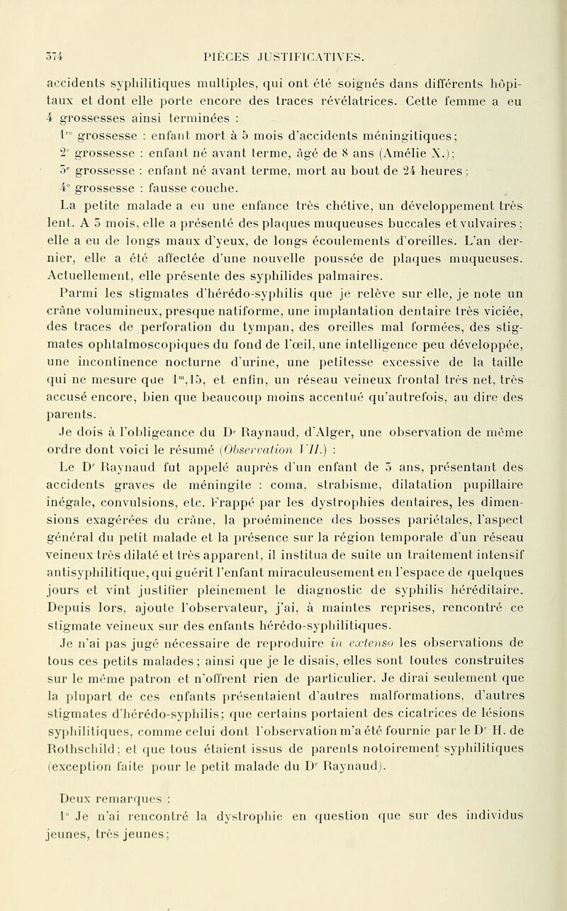 accidents syphilitiques multiples, qui ont été soignés dans différents hôpi- taux et dont elle porte encore des traces révélatrices. Cette femme a eu 4 grossesses ainsi terminées : 1 grossesse : enfant mort à 5 mois d'accidents méningitiques; 2° grossesse : enfant né avant terme, âgé de 8 ans (Amélie X.); 5= grossesse : enfant né avant terme, mort au bout de 24 heures ; 4° grossesse : fausse couche. La petite malade a eu une enfance très chétive, un développement très lent. A 5 mois, elle a présenté des plaques muqueuses buccales et vulvaires ; elle a eu de longs maux d'yeux, de longs écoulements d'oreilles. L'an der- nier, elle a été affectée d'une nouvelle poussée de plaques muqueuses. Actuellement, elle présente des syphilides palmaires. Parmi les stigmates d'hérédo-syphilis que je relève sur elle, je note un crâne volumineux, presque natiforme, une implantation dentaire très viciée, des traces de perforation du tympan, des oreilles mal formées, des stig- mates ophtalmoscopiques du fond de l'œil, une intelligence peu développée, une incontinence nocturne d'urine, une petitesse excessive de la taille qui ne mesure que 1,15, et enfin, un réseau veineux frontal très net, très accusé encore, bien que beaucoup moins accentué qu'autrefois, au dire des parents. Je dois à l'obligeance du D' Raynaud, d'Alger, une observation de même ordre dont voici le résumé {Observation l'JI.) : Le D' Raynaud fut appelé auprès d'un enfant de 5 ans, présentant des accidents graves de méningite : coma, strabisme, dilatation pupillaire inégale, convulsions, etc. Frappé par les dystrophies dentaires, les dimen- sions exagérées du crâne, la proéminence des bosses pariétales, l'aspect général du petit malade et la présence sur la région temporale d'un réseau veineux très dilaté et très apparent, il institua de suite un traitement intensif antisyphilitique, qui guérit l'enfant miraculeusement en l'espace de quelques jours et vint justifier pleinement le diagnostic de syphilis héréditaire. Depuis lors, ajoute l'observateur, j'ai, à maintes reprises, rencontré ce stigmate veineux sur des enfants hérédo-syphilitiques. Je n'ai pas jugé nécessaire de reproduire in extenso les observations de tous ces petits malades ; ainsi que je le disais, eiles sont toutes construites sur le même patron et n'offrent rien de particulier. Je dirai seulement que la plupart de ces enfants présentaient d'autres malformations, d'autres stigmates d'hérédo-syphilis; que certains portaient des cicatrices de lésions syphilitiques, comme celui dont l'observation m'a été fournie par le D' H. de Rothschild; et que tous étaient issus de parents notoirement syphilitiques (exception faite pour le petit malade du D' Raynaud). Deux remarques : 1 Je n'ai rencontré la dystrophie en question que sur des individus jeunes, très jeunes;