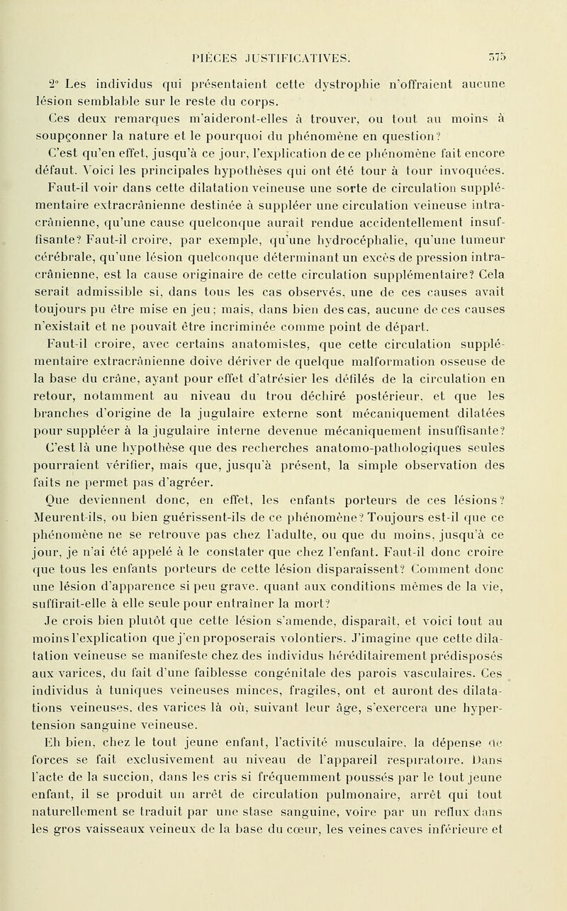 2° Les individus qui présentaient cette dystrophie n'offraient aucune lésion semblalDle sur le reste du corps. Ces deux remarques m'aideront-elles à trouver, ou tout au moins à soupçonner la nature et le pourcjuoi du phénomène en question? C'est qu'en effet, jusqu'à ce jour, l'explication de ce phénomène fait encore défaut. Voici les principales hypothèses qui ont été tour à tour invoquées. Faut-il voir dans cette dilatation veineuse une sorte de circulation supplé- mentaire extracrânienne destinée à suppléer une circulation veineuse intra- crânienne, qu'une cause quelconque aurait rendue accidentellement insuf- fisante? Faut-il croire, par exemple, c[u'une hydrocéphalie, qu'une tumeur cérébrale, qu'une lésion quelconcjue déterminant un excès de pression intra- crânienne, est la cause originaire de cette circulation supplémentaire? Cela serait admissible si, dans tous les cas observés, une de ces causes avait toujours pu être mise en jeu; mais, dans bien des cas, aucune de ces causes n'existait et ne pouvait être incriminée comme point de départ. Faut-il croire, avec certains anatomistes, que cette circulation supplé- mentaire extracrânienne doive dériver de quelque malformation osseuse de la base du crâne, ayant pour effet d'atrésier les défilés de la circulation en retour, notamment au niveau du trou déchiré postérieur, et que les branches d'origine de la jugulaire externe sont mécaniquement dilatées pour suppléer à la jugulaire interne devenue mécaniquement insuffisante? C'est là une hypothèse que des recherches anatomo-pathologiques seules pourraient vérifier, mais que, jusqu'à présent, la simple observation des faits ne permet pas d'agréer. Que deviennent donc, en effet, les enfants porteurs de ces lésions ? Meurent-ils, ou bien guérissent-ils de ce phénomène? Toujours est-il que ce phénomène ne se retrouve pas chez l'adulte, ou que du moins, jusqu'à ce jour, je n'ai été appelé à le constater que chez l'enfant. Faut-il donc croire que tous les enfants porteurs de cette lésion disparaissent? Comment donc une lésion d'apparence si peu grave, quant aux conditions mêmes de la vie, suffirait-elle à elle seule pour entraîner la mort? Je crois bien plutôt que cette lésion s'amende, disparaît, et voici tout au moins l'explication que j'en proposerais volontiers. J'imagine que cette dila- tation veineuse se manifeste chez des individus héréditairement prédisposés aux varices, du fait d'une faiblesse congénitale des parois vasculaires. Ces individus à tunic|ues veineuses minces, fragiles, ont et auront des dilata- tions veineuses, des varices là oùj suivant leur âge, s'exercera une hyper- tension sanguine veineuse. Eh bien, chez le tout jeune enfant, l'activité musculaire, la dépense c\c forces se fait exclusivement au niveau de l'aiDpareil respiratoire. Dans l'acte de la succion, dans les cris si fréquemment poussés par le tout jeune enfant, il se produit un arrêt de circulation pulmonaire, arrêt cjui tout naturellement se traduit par une stase sanguine, voire par un reflux dans les gros vaisseaux veineux de la base du cœur, les veines caves inférieure et