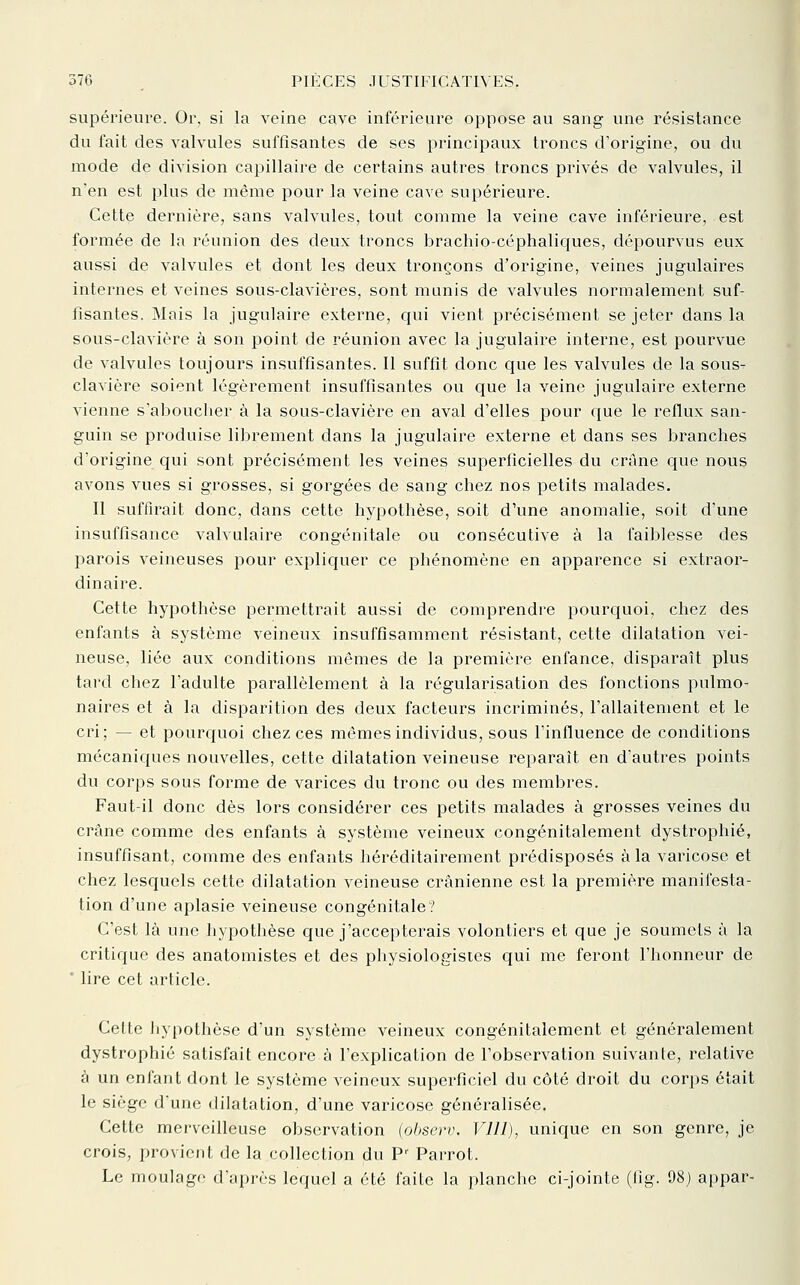 supérieure. Or, si la veine cave inférieure oppose au sang une résistance du fait des valvules suffisantes de ses principaux troncs d'origine, ou du mode de division capillaire de certains autres troncs privés de valvules, il n'en est plus de même pour la veine cave supérieure. Cette dernière, sans valvules, tout comme la veine cave inférieure, est formée de la réunion des deux troncs brachio-céphaliques, dépourvus eux aussi de valvules et dont les deux tronçons d'origine, veines jugulaires internes et veines sous-clavières, sont munis de valvules normalement suf- fisantes. Mais la jugulaire externe, qui vient précisément se jeter dans la sous-clavière à son point de réunion avec la jugulaire interne, est pourvue de valvules toujours insuffisantes. 11 suffit donc que les valvules de la sous- clavière soient légèrement insuffisantes ou c^ue la veine jugulaire externe vienne s'aboucher à la sous-clavière en aval d'elles pour que le reflux san- guin se produise librement dans la jugulaire externe et dans ses branches d'origine qui sont précisément les veines superficielles du crâne que nous avons vues si grosses, si gorgées de sang chez nos petits malades. Il suffirait donc, dans cette hypothèse, soit d'une anomalie, soit d'une insuffisance valvulaire congénitale ou consécutive à la faiblesse des parois veineuses pour expliquer ce phénomène en apparence si extraor- dinaire. Cette hypothèse permettrait aussi de comprendre pourquoi, chez des enfants à système veineux insuffisamment résistant, cette dilatation vei- neuse, liée aux conditions mêmes de la première enfance, disparaît plus tard chez l'adulte parallèlement à la régularisation des fonctions pulmo- naires et à la disparition des deux facteurs incriminés, l'allaitement et le cri; — et pourquoi chez ces mêmes individus, sous l'influence de conditions mécaniques nouvelles, cette dilatation veineuse reparaît en d'autres points du corps sous forme de varices du tronc ou des membres. Faut-il donc dès lors considérer ces petits malades à grosses veines du crâne comme des enfants à système veineux congénitalement dystrophié, insuffisant, comme des enfants héréditairement prédisposés à la varicose et chez lescfuels cette dilatation veineuse crânienne est la première manifesta- tion d'une aplasie veineuse congénitale? C'est là une hypothèse que j'accepterais volontiers et que je soumets à la critique des anatomistes et des physiologistes qui me feront l'honneur de ' lire cet article. Cette hypothèse d'un système veineux congénitalement et généralement dystrophié satisfait encore à l'explication de l'observation suivante, relative à un enfant dont le système veineux superficiel du côté droit du corps était le siège d'une dilatation, d'une varicose généralisée. Cette merveilleuse observation (ohserv. VUI), unique en son genre, je crois, provient de la collection du P'^ Parrot. Le moulage d'après lequel a été laite la planclie ci-jointe (tig. 98) ai)par-