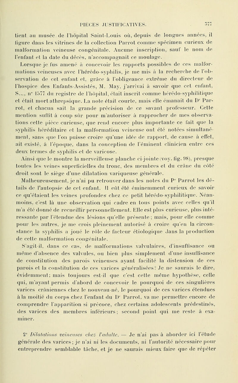 tient au musée de Fhôpital Saint-Louis où, depuis de longues années, il ligure dans les vitrines de la collection Parrot comme spécimen curieux de malformation veineuse congénitale. Aucune inscription, sauf le nom de l'enfant et la date du décès, n'accompagnait ce moulage. Lorsque je fus amené à concevoir les rapports possibles de ces malfor- mations veineuses avec l'iiérédo-syphilis, je me mis à la recherche de l'ob- servation de cet enfant et, grâce à l'obligeance extrême du directeur de l'hospice des Enfants-Assistés, M. May, j'arrivai à savoir que cet enfant, S..., n° 1577 du registre de Lhôpital, était inscrit comme hérédo-syphilitique et était mort athrepsique. La note était courte, mais elle émanait du D' Par- rot, et chacun sait la grande précision de ce savant professeur. Cette mention suffît à coup sûr pour m'autoriser à rapprocher de mes observa- tions cette pièce curieuse, que rend encore plus importante ce fait que la syphilis héréditaire et la malformation veineuse ont été notées simultané- ment, sans que l'on puisse croire qu'une idée de rapport, de cause à effet, ait existé, à l'époque, dans la conception de l'éminent clinicien entre ces deux termes de syphilis et de varicose. Ainsi que le montre la merveilleuse planche ci-jointe (voy. fig. 98), presque toutes les veines superficielles du tronc, des membres et du crâne du côté droit sont le siège d'une dilatation variqueuse générale. Malheureusement, je n'ai pu retrouver dans les notes du P' Parrot les dé- tails de l'autopsie de cet enfant. Il eût été éminemment curieux de savoir ce qu'étaient les veines profondes chez ce petit hérédo-syphilitique. Néan- moins, c'est là une observation qui cadre en tous points avec celles qu'il m'a été donné de recueillir personnellement. Elle est plus curieuse, plus inté- ressante par l'étendue des lésions qu'elle présente ; mais, pour elle comme pour les autres, je me crois pleinement autorisé à croire qu'en la circon- stance la syphilis a joué le rôle de facteur étiologique dans la production de cette malformation congénitale. S'agit-il, dans ce cas, de malformations valvulaires, d'insuffisance ou même d'absence des valvules, ou bien plus simplement d'une insuffisance de constitution des parois veineuses ayant facilité la distension de ces parois et la constitution de ces varices généralisées? Je ne saurais le dire, évidemment; mais toujours est-il que c'est cette même hypothèse, celle qui, m'ayant permis d'abord de concevoir le pourquoi de ces singulières varices crâniennes chez le nouveau-né, le pourquoi de ces varices étendues à la moitié du corps chez l'enfant du D^ Parrot, va me permettre encore de comprendre l'apparition si précoce, chez certains adolescents prédestinés, des varices des membres inférieurs; second point qui me reste à exa- miner. 2° Dilatations veineuses chez- Vadulte. — Je n'ai pas à aborder ici l'étude générale des varices ; je n'ai ni les documents, ni l'autorité nécessaire pour entreprendre semblable tâche, et je ne saurais mieux faire que de répéter