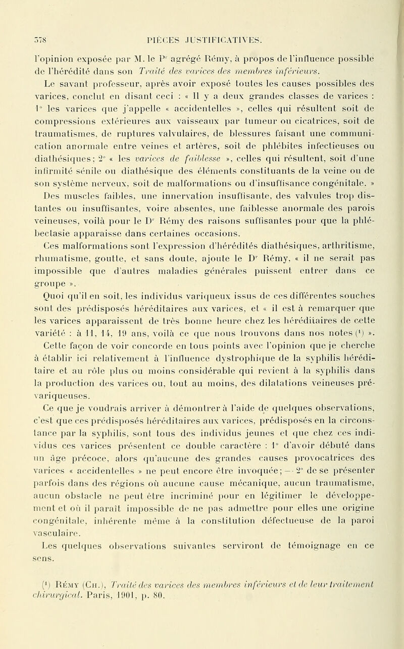 Topinion exposée par M. le P' agrégé Rémy, à propos del'inlluence possible de l'hérédité dans son Traité des varices des membres inférieurs. Le savant professeur, après avoir exposé toutes les causes possibles des varices, conclut en disant ceci : « Il y a deux grandes classes de varices : 1 les varices que j'appelle « accidentelles », celles qui résultent soit de compressions extérieures aux vaisseaux par tumeur ou cicatrices, soit de traumatismes, de ruptures valvulaires, de blessures faisant une communi- cation anormale entre veines et artères, soit de phlébites infectieuses ou diathésiques; 2° « les varices de faiblesse », celles qui résultent, soit d'une infirmité sénile ou diathésique des éléments constituants de la veine ou de son système nerveux, soit de malformations ou d'insuffisance congénitale. » Des muscles faibles, une innervation insuffisante, des valvules trop dis- tantes ou insuffisantes, voire absentes, une faiblesse anormale des parois veineuses, voilà pour le D' Rémy des raisons suffisantes pour que la phlé- bectasie apparaisse dans certaines occasions. Ces malformations sont l'expression d'hérédités diathésiques, arthritisme, rhumatisme, goutte, et sans doute, ajoute le D' Rémy, « il ne serait pas impossible que d'autres maladies générales puissent entrer dans ce groupe ». Quoi qu'il en soit, les individus variqueux issus de ces différentes souches sont des prédisposés héréditaires aux varices, et « il est à remarquer que les varices apparaissent de très bonne heure chez les liéréditaires de cette variété : à 11, 14, 19 ans, voilà ce que nous trouvons dans nos notes (*) ». Cette façon de voir concorde en tous points avec l'opinion que je cherche à établir ici relativement à l'inlluence dystrophique de la syphilis hérédi- taire et au rôle plus ou moins considérable qui revient à la syphilis dans la production des varices ou, tout au inoins, des dilatations veineuses pré- variqueuses. Ce que je voudrais arriver à démontrera l'aide de quelques observations, c'est que ces prédisposés héi'éditaires aux varices, prédisposés en la circons- tance par la syphilis, sont tous des individus jeunes et que chez ces indi- vidus ces varices présentent ce double caractère : 1° d'avoir débuté dans un âge précoce, alors qu'aucune des grandes causes provocatrices des varices « accidentelles » ne peut encore être invoquée; --2 de se présenter parfois dans des régions où aucune cause mécanique, aucun traumatisme, aucun obstacle ne peut être incriminé pour en légitimer le développe- ment et où il parait impossible do ne pas admettre pour elles une origine congénitale, inhérente môme à la conslitution défectueuse de la paroi vasculaire. Les quelques observations suivantes serviront de témoignage en ce sens. ('j PiH.MV (Ci[.), Trail/i des varices des membres inférieurs el de leur traitement chirimjical. Paris, IHOl, p. 80.