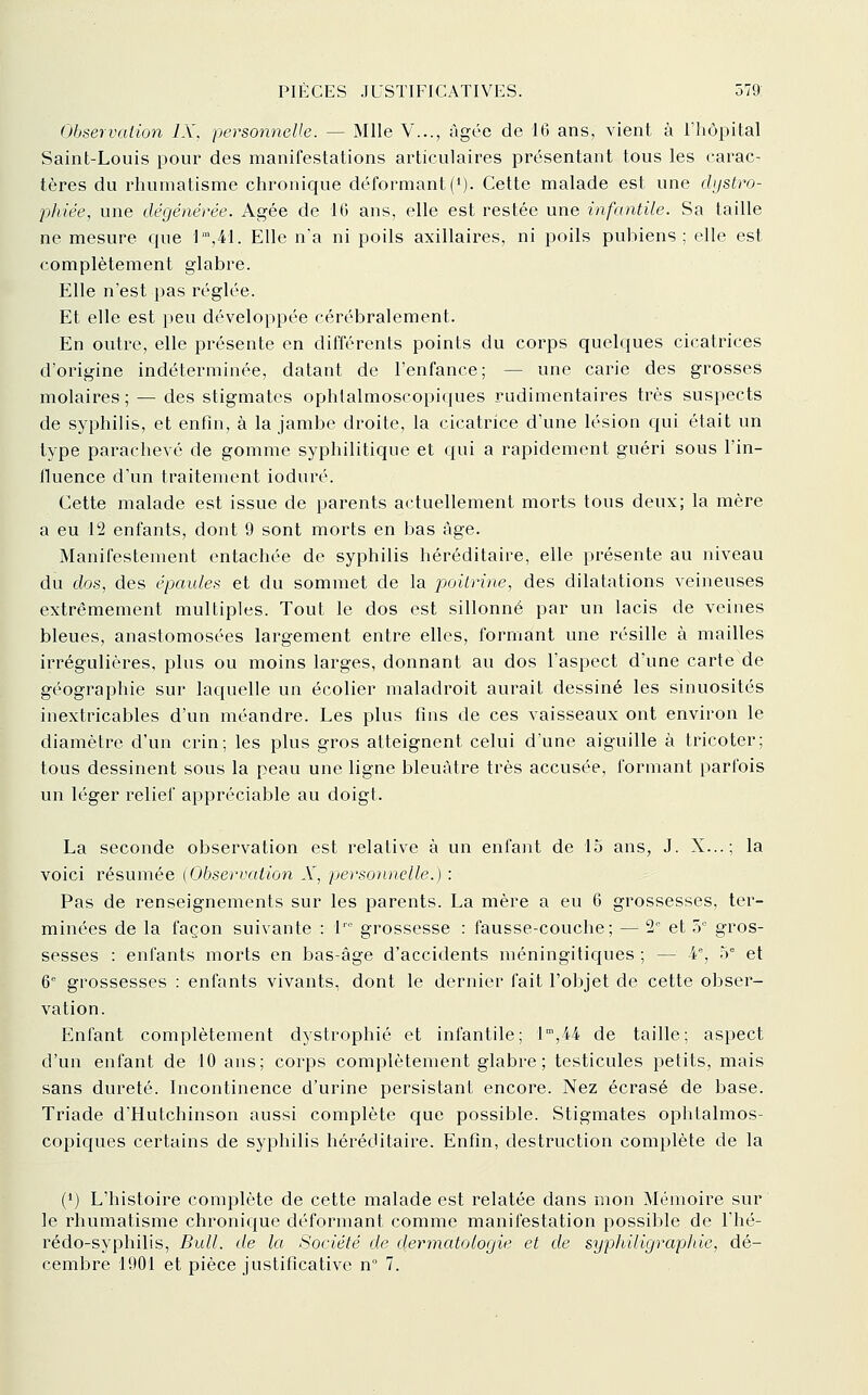 Observation IX, personnelle. — Mlle V..., âgée de 10 ans, vient à l'hôpital Saint-Louis pour des manifestations articulaires présentant tous les carac- tères du rhumatisme chronique déformant (M- Cette malade est une dijstro- ■pJiiée, une dégénérée. Agée de 16 ans, elle est restée une infantile. Sa taille ne mesure que 1',41. Elle n'a ni poils axillaires, ni poils pubiens; elle est complètement glabre. Elle n'est pas réglée. Et elle est peu développée cérébralement. En outre, elle présente en différents points du corps quelques cicatrices d'origine indéterminée, datant de l'enfance; — une carie des grosses molaires ; — des stigmates ophtalmoscopiques rudimentaires très suspects de syphilis, et enfin, à la jambe droite, la cicatrice d'une lésion qui était un type parachevé de gomme syphilitique et qui a rapidement guéri sous l'in- fluence d'un traitement ioduré. Cette malade est issue de parents actuellement morts tous deux; la mère a eu 12 enfants, dont 9 sont morts en bas âge. Manifestement entachée de syphilis héréditaire, elle présente au niveau du dos, des épaules et du sommet de la poitrine, des dilatations veineuses extrêmement multiples. Tout le dos est sillonné par un lacis de veines bleues, anastomosées largement entre elles, formant une résille à mailles irrégulières, plus ou moins larges, donnant au dos l'aspect d'une carte de géographie sur laquelle un écolier maladroit aurait dessiné les sinuosités inextricables d'un méandre. Les plus fins de ces vaisseaux ont environ le diamètre d'un crin; les plus gros atteignent celui d'une aiguille à tricoter; tous dessinent sous la peau une ligne bleuâtre très accusée, formant parfois un léger relief appréciable au doigt. La seconde observation est relative à un enfant de 15 ans, J. X...; la voici résumée (Observation X, personnelle.) : Pas de renseignements sur les parents. La mère a eu 6 grossesses, ter- minées de la façon suivante : 1' grossesse : fausse-couche; — 2° et 3° gros- sesses : enfants morts en bas-âge d'accidents méningitiques ; — A', h et 6 grossesses : enfants vivants, dont le dernier fait l'objet de cette obser- vation. Enfant complètement dystrophié et infantile; 1',44 de taille; aspect d'un enfant de 10 ans; corps complètement glabre; testicules petits, mais sans dureté. Incontinence d'urine persistant encore. Nez écrasé de base. Triade d'Hutchinson aussi complète que possible. Stigmates ophtalmos- copiques certains de syphilis héréditaire. Enfin, destruction complète de la (*) L'histoire complète de cette malade est relatée dans mon Mémoire sur le rhumatisme chronic^ue déformant comme manifestation possible de l'hé- rédo-syphilis, Bull, de la Société de dermatologie et de syphiligraphie, dé- cembre 1901 et pièce justificative n° 7.
