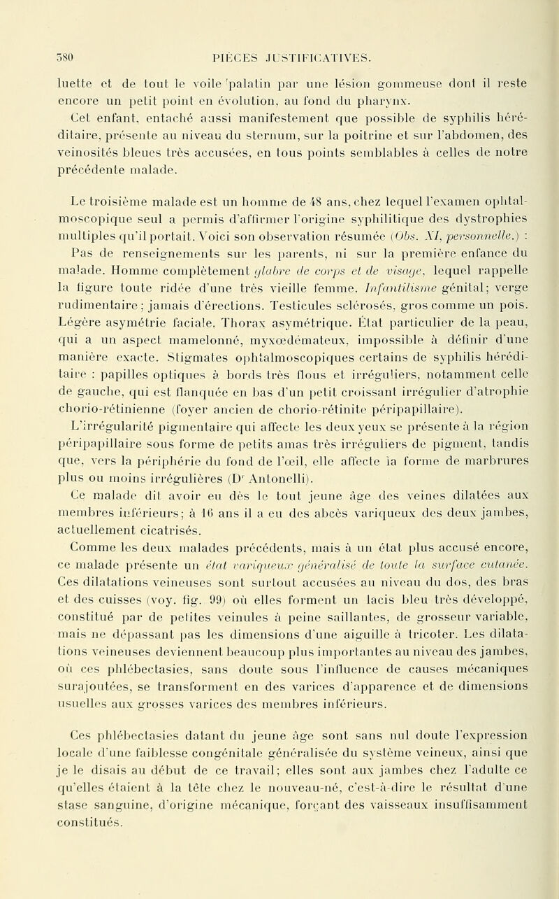 luette et de tout le voile 'palatin par une lésion gonimeuse dont il reste encore un petit point en évolution, au fond du pharynx. Cet enfant, entaché aussi manifestement que possible de syphilis héré- ditaire, présente au niveau du sternum, sur la poitrine et sur l'abdomen, des veinosités bleues très accusées, en tous points semblables à celles de notre précédente malade. Le troisième malade est un homme de 48 ans, chez lequel l'examen ophtal- moscopique seul a permis d'affirmer l'origine syphilitique des dystrophies multiples c{u'il portait. Voici son observation résumée (Obs. XI, personnelle.) : Pas de renseignements sur les parents, ni sur la première enfance du malade. Homme complètement glabre de corps et de visage, lequel rappelle la figure toute ridée d'une très vieille femme. Infantilisme génital; verge rudimentaire ; jamais d'érections. Testicules sclérosés, gros comme un pois. Légère asymétrie faciale. Thorax asymétrique. État particulier de la peau, qui a un aspect mamelonné, myxœdémateux, impossible à définir d'une manière exacte. Stigmates ophtalmoscopiques certains de syphilis hérédi- taire : papilles optiques à bords très flous et irréguliers, notamment celle de gauche, c{ui est flanquée en bas d'un i^etit croissant irrégulier d'atrophie chorio-rétinienne (foyer ancien de chorio-rétinite péripapillaire). L'irrégularité pigmentaire qui affecte les deux yeux se présente à la région péripapillaire sous forme de petits amas très irréguliers de pigment, tandis que, vers la périphérie du fond de l'œil, elle affecte ia forme de marbrures plus ou moins irrégulières (D' Antonelli). Ce malade dit avoir eu dès le tout jeune âge des veines dilatées aux membres inférieurs; à 16 ans il a eu des abcès variqueux des deux jambes, actuellement cicatrisés. Comme les deux malades précédents, mais à un état plus accusé encore, ce malade présente un état variqueux généralisé de toute la surface cutanée. Ces dilatations veineuses sont surtout accusées au niveau du dos, des bras et des cuisses (voy. fig. 99) où elles forment un lacis bleu très développé, constitué par de petites veinules à peine saillantes, de grosseur variable, mais ne dépassant pas les dimensions d'une aiguille à tricoter. Les dilata- tions veineuses deviennent beaucoup plus importantes au niveau des jambes, où ces phlébectasies, sans doute sous l'inlluence de causes mécaniques surajoutées, se transforment en des varices d'apparence et de dimensions usuelles aux grosses varices des membres inférieurs. Ces phlébectasies datant du jeune âge sont sans nul doute l'expression locale d'une faiblesse congénitale généralisée du système veineux, ainsi que je le disais au début de ce travail; elles sont aux jambes chez l'adulte ce qu'elles étaient à la tête chez le nouveau-né, c'est-à-dire le résultat d'une stase sanguine, d'origine mécanique, forç-ant des vaisseaux insuffisamment constitués.