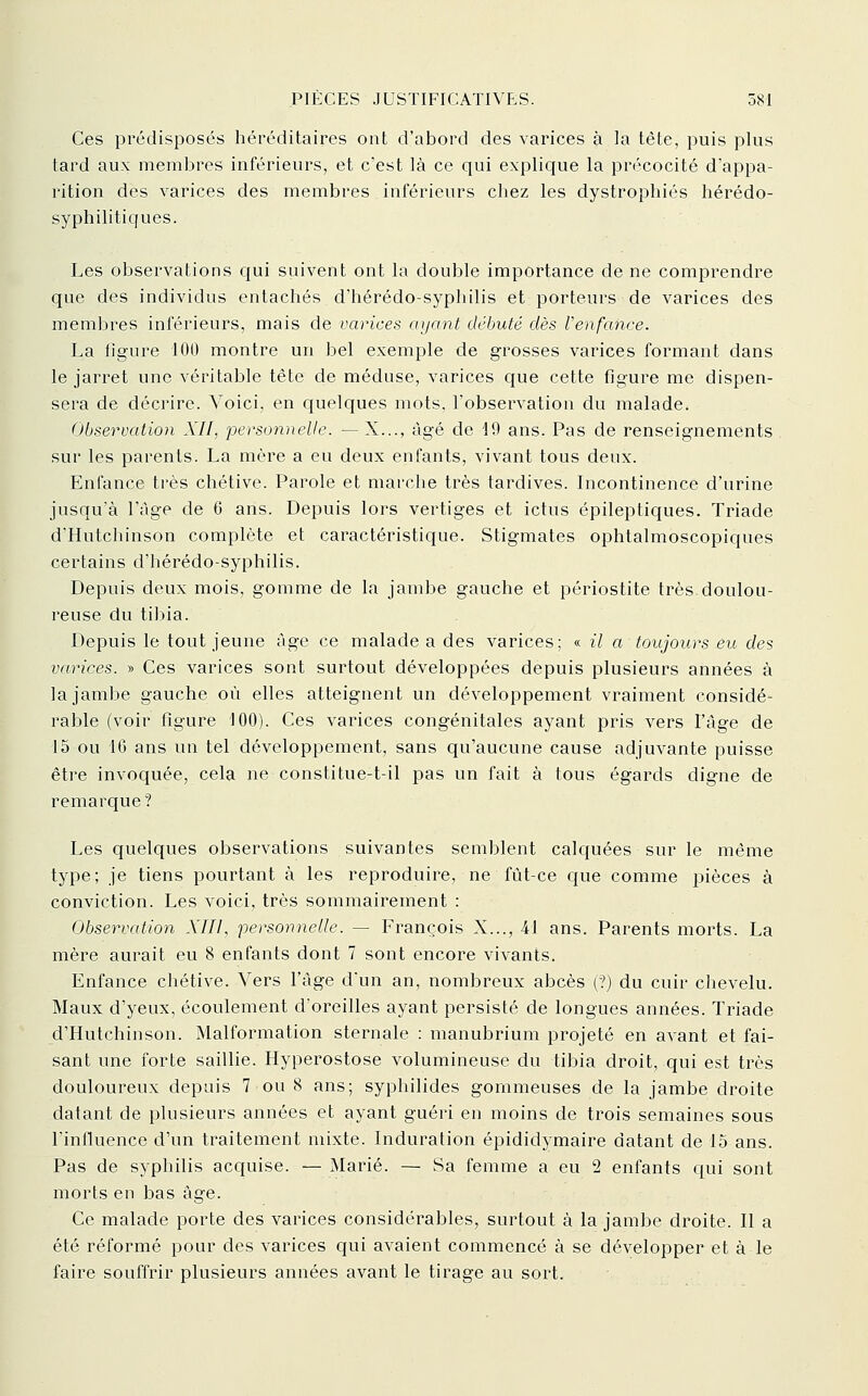 Ces prédisposés héréditaires ont d'abord des varices à la tête, puis plus tard aux membres inférieurs, et c'est là ce qui explique la précocité d'appa- rition des varices des membres inférieurs chez les dystrophiés hérédo- syphilitiques. Les observations qui suivent ont la double importance de ne comprendre que des individus entachés d'hérédo-syphilis et porteurs de varices des membres inférieurs, mais de varices ayant débuté dès Venfance. La figure 100 montre un bel exemple de grosses varices formant dans le jarret une véritable tête de méduse, varices que cette figure me dispen- sera de décrire. Voici, en quelques mots, l'observation du malade. Observation XII, personnelle. — X..., âgé de 19 ans. Pas de renseignements sur les parents. La mère a eu deux enfants, vivant tous deux. Enfance très chétive. Parole et marche très tardives. Licontinence d'urine jusqu a l'Age de 6 ans. Depuis lors vertiges et ictus épileptiques. Triade d'Hutchinson complète et caractéristique. Stigmates ophtalmoscopiques certains d'hérédo-syphilis. Depuis deux mois, gomme de la jambe gauche et périostite très doulou- reuse du tibia. Depuis le tout jeune âge ce malade a des varices; « il a toujours eu des varices. » Ces varices sont surtout développées depuis plusieurs années à la jambe gauche où elles atteignent un développement vraiment considé- rable (voir figure 100). Ces varices congénitales ayant pris vers l'âge de 15 ou 16 ans un tel développement, sans qu'aucune cause adjuvante puisse être invoquée, cela ne constitue-t-il pas un fait à tous égards digne de remarque ? Les quelques observations suivantes semblent calquées sur le même type; je tiens pourtant à les reproduire, ne fût-ce que comme pièces à conviction. Les voici, très sommairement : Observation XIII, personnelle. — François X..., 41 ans. Parents morts. La mère aurait eu 8 enfants dont 7 sont encore vivants. Enfance chétive. Vers l'âge dun an, nombreux abcès (?) du cuir chevelu. Maux d'yeux, écoulement d'oreilles ayant persisté de longues années. Triade d'Hutchinson. Malformation sternale : manubrium projeté en avant et fai- sant une forte saillie. Hyperostose volumineuse du tibia droit, qui est très douloureux depuis 7 ou 8 ans; syphilides gommeuses de la jambe droite datant de plusieurs années et ayant guéri en moins de trois semaines sous l'influence d'un traitement mixte. Induration épididymaire datant de 15 ans. Pas de syphilis acquise. — Marié. — Sa femme a eu 2 enfants qui sont morts en bas âge. Ce malade porte des varices considérables, surtout à la jambe droite. Il a été réformé pour des varices qui avaient commencé à se développer et à le faire souffrir plusieurs années avant le tirage au sort.