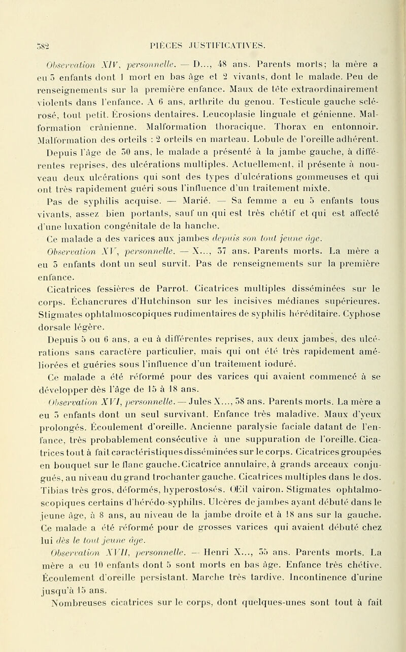 Observation XIV, personnelle. — D..., -48 ans. Parents morts; la mère a eu o enfants dont 1 mort en bas âge et 2 vivants, dont le malade. Peu de renseignements sur la première enfance. Maux de tête extraordinairement violents dans l'enfance. A 6 ans, arthrite du genou. Testicule gauche sclé- rosé, tout petit. Érosions dentaires. Leucoplasie linguale et génienne. Mal- formation crânienne. Malformation thoracique. Thorax en entonnoir. Malformation des orteils : '2 orteils en marteau. Lobule de l'oreille adhérent. Depuis l'âge de 50 ans, le malade a présenté à la jambe gauche, à diffé- rentes reprises, des ulcérations multiples. Actuellement, il présente à nou- veau deux ulcérations qui sont des types d'ulcérations gommeuses et qui ont très rapidement guéri sous l'influence d'un traitement mixte. Pas de syphilis acquise. — Marié. — Sa femme a eu 5 enfants tous vivants, assez bien portants, sauf un qui est très cliétif et qui est affecté dune luxation congénitale de la hanche. Ce malade a des varices aux jambes depuis son tout jeune âge. Observation AT, personnelle. —X..., 37 ans. Parents morts. La mère a eu 5 enfants dont un seul survit. Pas de renseignements sur la première enfance. Cicatrices fessières de Parrot. Cicatrices multiples disséminées sur le corps. Échancrures d'Hutchinson sur les incisives médianes supérieures. Stigmates ophtalmoscopiques rudimentaires de syphilis héréditaire. Cyphose dorsale légère. Depuis 5 ou 6 ans, a eu à différentes reprises, aux deux jambes, des ulcé- rations sans caractère particulier, mais qui ont été très rapidement amé- liorées et guéries sous l'influence d'un traitement ioduré. Ce malade a été réformé pour des varices qui avaient commencé à se développer dès l'âge de 15 à 18 ans. Observation XVI, personnelle. — Jules X..., 58 ans. Parents morts. La mère a eu 5 enfants dont un seul survivant. Enfance très maladive. Maux d'yeux prolongés. Écoulement d'oreille. Ancienne paralysie faciale datant de l'en- fance, très probablement consécutive à une suppuration de l'oreille. Cica- trices tout à fait caractéristiques disséminées sur le corps. Cicatrices groupées en bouquet sur le flanc gauche. Cicatrice annulaire, à grands arceaux conju- gués, au niveau du grand trochanter gauche. Cicatrices multiples dans le dos. Tibias très gros, déformés, hyperostosés. OEil vairon. Stigmates ophtalmo- scopiques certains d'hérédo-syphilis. Ulcères de jambes ayant débuté dans le jeune âge, à 8 ans, au niveau de la jambe droite et à 18 ans sur la gauche. Ce malade a été réformé pour de grosses varices qui avaient débuté chez lui dès le tout jeune âtje. Observation XVII, personnelle. — Henri X..., 55 ans. Parents morts. La mère a eu 10 enfants dont 5 sont morts en bas âge. Enfance très chétive. Écoulement d'oreille persistant. Marche très tardive. Incontinence d'urine jusqu'à 15 ans. Nombreuses cicatrices sur le corps, dont quelques-unes sont tout à fait