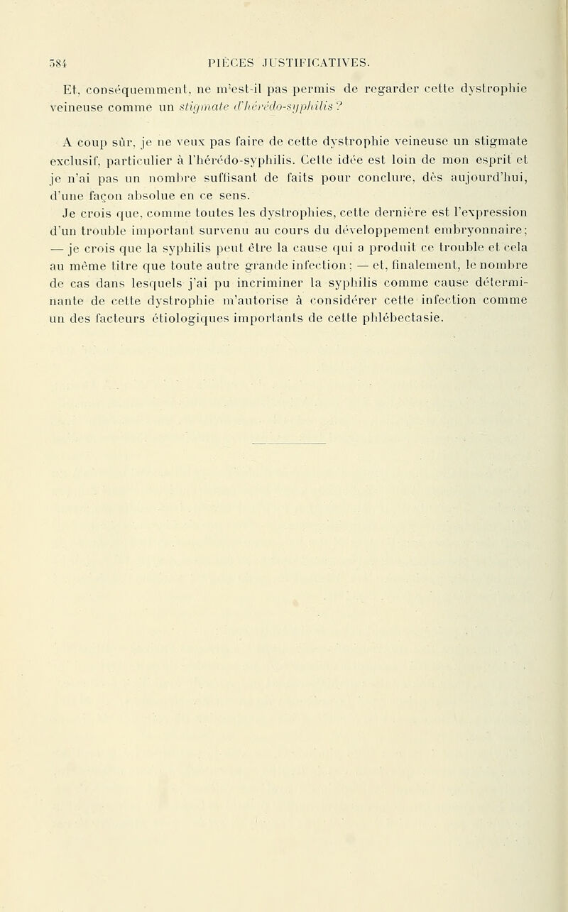 Et, conséquemmeiit, ne ni'est-il pas permis de regarder cette dystrophie veineuse comme un stigmate crkérédo-syp/iilis ? A coup sûr. je ne veux pas faire de cette dystrophie veineuse un stigmate exclusif, particulier à Thérédo-syphilis. Cette idée est loin de mon esprit et je n'ai pas un nombre suffisant de faits pour conclure, dès aujourd'hui, d'une façon absolue en ce sens. Je crois que, comme toutes les dystrophies, cette dernière est l'expression d'un trouble important survenu au cours du développement embryonnaire; — je crois que la syphilis peut être la cause qui a produit ce trouble et cela au môme titre que toute autre grande infection; — et, finalement, le nombre de cas dans lesquels j'ai pu incriminer la syphilis comme cause détermi- nante de cette dystrophie m'autorise à considérer cette infection comme un des facteurs étiologiques importants de cette phlébectasie.