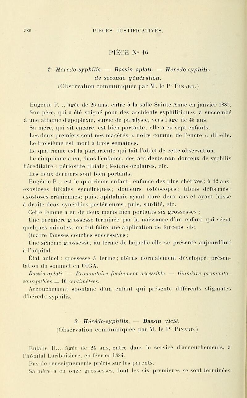 PIECE N k; 1 Hérédo-syphilis. — Bassin aplati. — Hérédo-f^yphili'^ de seconde génération. (Observation conimuniquéo par M. le F*' Pinard.) Eugénie P. ., âgée de 20 ans, entre à la salle Sainte-Anne en janvier 1885. Son père, qui a été soigné pour des accidents syphilitiques, a succombé à une attaque d'apoplexie, suivie de paralysie, vers l'âge de 45 ans. Sa mère. C{iii vit encore, est bien portante; elle a eu sept enfants. Les deux premiers sont nés macérés, « noirs comme de l'encre », dil-elle. Le troisième est mort à trois semaines. Le quatrième est la [)arturiente qui fait l'objet de cette observation. Le cinquième a eu, dans l'enfance, des accidents non douteux de syphilis héréditaire : périostite tibiale; lésions oculaires, etc. Les deux derniers sont ])ien portants. Eugénie P... est le quatrième enfant; enfance des plus chétives ; à 12 ans, exosloses tibiales symétriques; douleurs ostéocopes; tibias défoi'més; exosloses crâniennes; puis, ophtalmie a\ant duré deux ans et ayant laissé à droite deux synéchics postérieures; puis, surdilé, etc. Cette femme a eu de deux maris bien portants six grossesses : Une première grossesse terminée par la naissance d'un enfant qui vécut quelques minutes; on dut faire une application de forceps, etc. Quatre fausses couches successives; Une sixième grossesse, au terme de laquelle elle se présente aujourd'hui à l'hôpital. État actuel : grossesse à terme; utérus normalement développé; présen- tation du sommet en OIGA. Bassin aplati. — Promouloii'e facilemenl accessible. — Diumèlre promonlo- sous-pubienz:= 10 ceiitimèires. Accouchement spontané d'un enfant qui i)résente différents stigmates d'li(''r(''do-syphilis. 2' Hérédo-syphilis. - Bassin vicié. (Observation c()niinnni(|uéo par M. le P' Pixaiu).) Eulalie 1)..., âgée de 24 ans, entre dans le service d'accouchements, à riiùpital Lariboisièi-e, en février 1884. Pas de rens(Mgn(Mnents précis sur les parents. Sa mèr(; a eu onze grossesses, dont les six premières se sont terminées