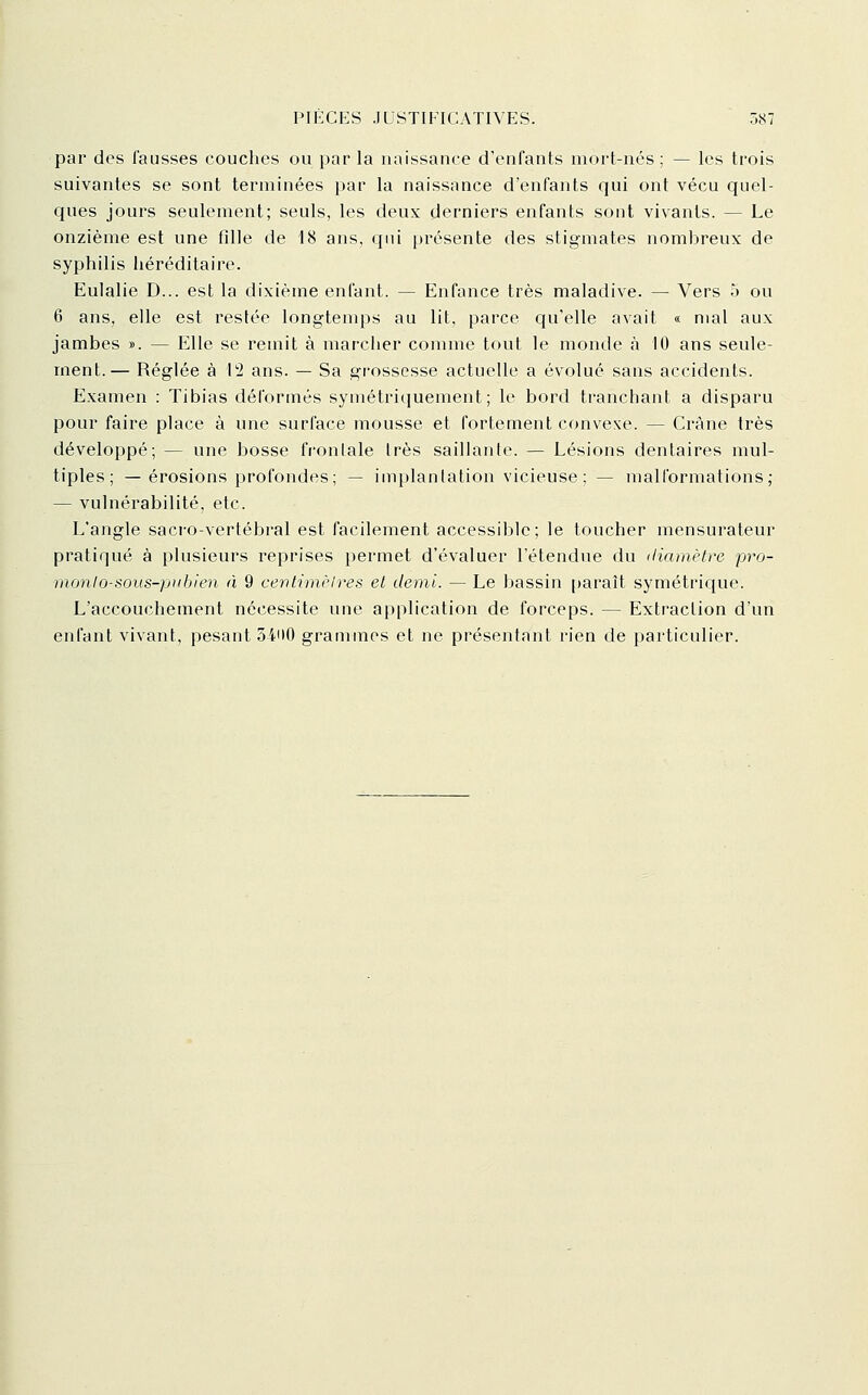 par des fausses couches ou par la naissance d'enfants mort-nés; — les trois suivantes se sont terminées par la naissance d'enfants qui ont vécu quel- ques jours seulement; seuls, les deux derniers enfants sont vivants. — Le onzième est une fille de i8 ans, cpii présente des stigmates nombreux de syphilis héréditaire. Eulalie D... est la dixième enfant. — Enfance très maladive. — Vers 5 ou 6 ans, elle est restée longtemps au lit, parce qu'elle avait « mal aux jambes ». — Elle se remit à marcher comme tout le monde cà 10 ans seule- ment.— Réglée à 12 ans. — Sa gr-ossesse actuelle a évolué sans accidents. Examen : Tibias déformés symétriquement; le bord tranchant a disparu pour faire place à une surface mousse et fortement convexe. — Crâne très développé; — une bosse frontale 1res saillante. — Lésions dentaires mul- tiples; — érosions profondes; — implanlation vicieuse; — malformations; — vulnérabilité, etc. L'angle sacro-vertébral est facilement accessible; le toucher mensurateur pratiqué à plusieurs reprises permet d'évaluer l'étendue du diamètre pro- monlo-sous-piibien à 9 cenlimèlres et demi. — Le bassin [)araît symétriciue. L'accouchement nécessite une application de forceps. — Extraction d'un enfant vivant, pesant 3400 grammes et ne présentant rien de particulier.