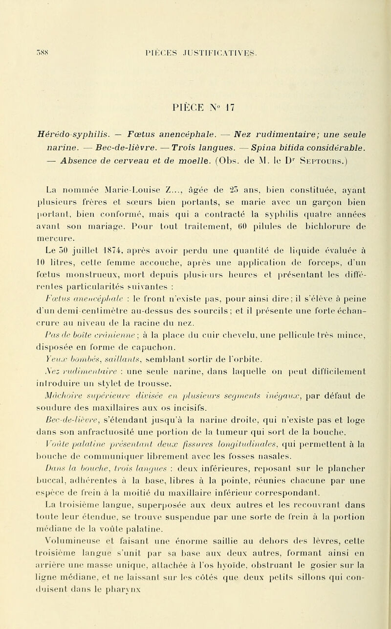 PIÈCE N'^ 17 Hérëdo-syphilis. — Fœtus anencéphale. — Nez rudimentaire; une seule narine. — Bec-de-lièvre. —Trois langues. —Spina bifida considérable. — Absence de cerveau et de moelle. (Obs. de SNI. le D'' Septours.) La nommée Marie-Louise Z..., âgée de 25 ans, bien constituée, ayant pkisieurs frères et sœurs bien portants, se marie avec un garçon bien portant, bien conformé, mais qui a contracté la syphilis quatre années avant son mariage. Pour tout trailcment, (50 pilules de bichlorure de mercui-e. Le 50 juillet 1874, après avoir perdu une quanlilé de liquide évaluée à 10 litres, cette femme accouche, après une application de forceps, d'un fœtus monstrueux, mort depuis plusit urs heures et présentant les diffé- rentes particularités suivantes : Fœlus anencéphale : le front n'existe pas, pour ainsi dire: il s'élève à peine d'un demi-cenlimèlie au-dessus des sourcils; et il présente une forte échan- crure au niveau de la racine du nez. Pas de boîte crânienne; à la place du cuir chevelu, une pellicule très mince, disposée en forme de capuchon. Yeux bombés., saillants, semblant sortir de l'orbite. A'ez rudimentaire : une seule narine, dans laquelle on peut difficilement introduii'e un stylet de trousse. Màclioire supérieure divisée en plusieurs segments inégaux, par défaut de soudure des ma.xillaires aux os incisifs. Bec-de-lièvre, s'étendant jusqu'à la narine droite, qui n'existe pas et loge dans son anfractuosité une portion de la tumeur qui sort de la bouche. Voûte palatine présentaiit deux fissures longitudinales, ciui permettent à la bouche de communiquer librement avec les fosses nasales. Dans ta bouche, trois langues : deux inférieures, reposant sur le plancher buccal, adhérentes à la base, libres à la pointe, réunies chacune par une espèce de frein à la moitié du maxillaire inférieui- correspondant. La troisième langue, superposée aux deux autres et les recouvrant dans toute leur étendue, se trouve suspendue par une sorte de IVeln à la portion médiane de la voûte palatine. Volumineuse et faisant une énorme saillie au dehoi's des lèvres, cette ti'oisième langue s'unit par sa base aux deux autres, formant ainsi en îirrière une masse unique, attachée à l'os hyoïde, obstruant le gosier sur la ligne médiane, et ne laissant sui- les côtés que deux petits sillons qui con- duisent dans le pharynx