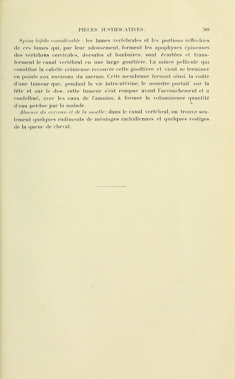 Spina bi/lda considérable : les lames vertébrales et Irs portions réfléchies de ces lames qui, par leur adossement, forment les aiiophyses épineuses des vertèbres cervicales, dorsales et lombaires, sont écartées et trans- forment le canal vertébral en une large gouttière. La mince pellicule qui constitue la calotte crânienne recouvre cette gouttière et vient se terminer en pointe aux environs du sacrum. Celte membrane formait ainsi la voûte d'une tumeur que, pendant la vie intra-utérine, le monstre porlait sur la tête et sur le dos; cette tumeur s'est rompue avant Faccouchement et a contribué, avec les eaux de famnios, à former la volumineuse quantité d'eau perdue par la malade. Absence du cerveau et. de la moelle; dans le canal vertébral, on trouve seu- lement quelques rudiments de méninges rachidiennes et quelques vestiges de la queue de cheval.