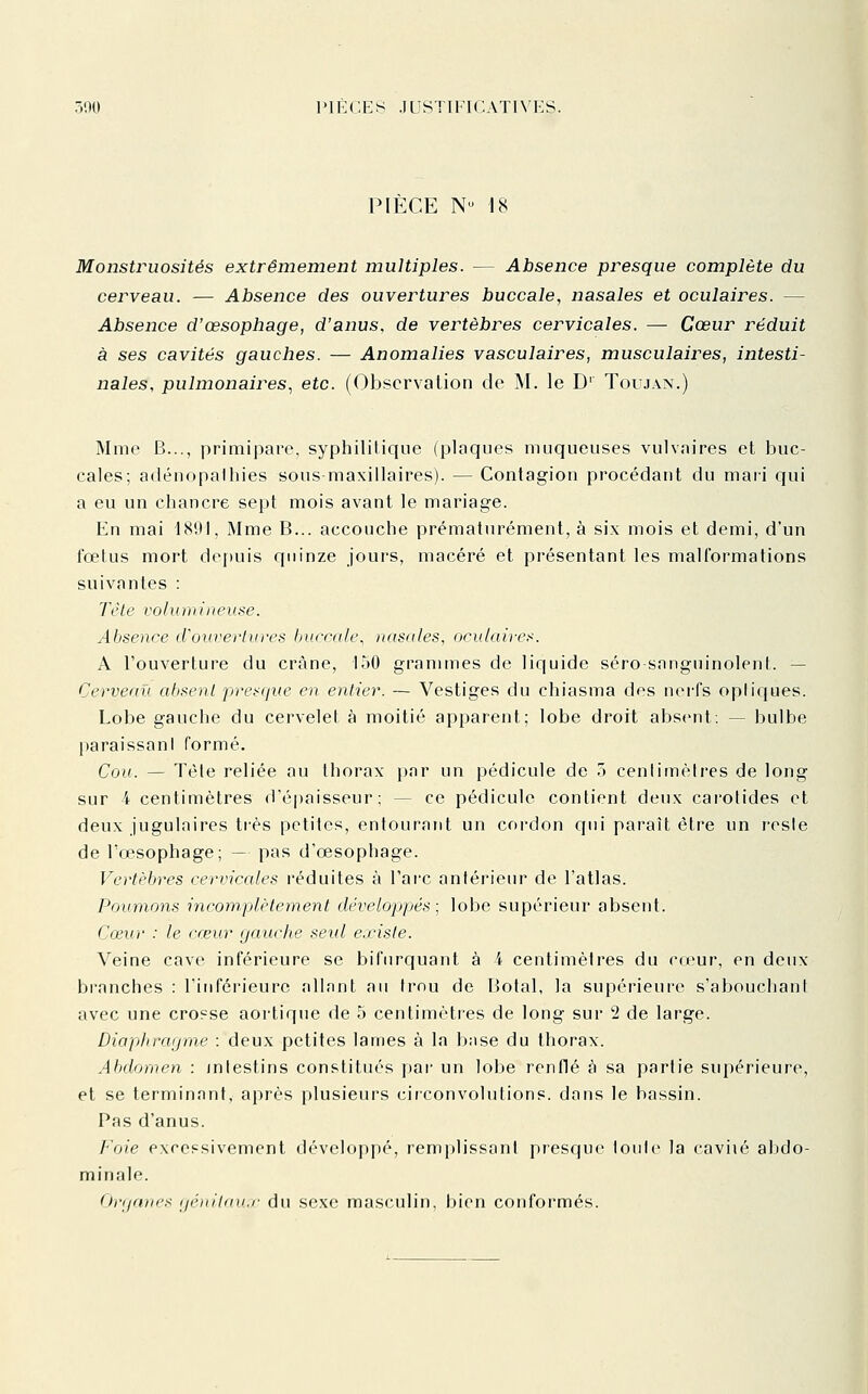 PIÈCE N 18 Monstruosités extrêmement multiples. — Absence presque complète du cerveau. — Absence des ouvertures buccale, nasales et oculaires. — Absence d'œsophage, d'anus, de vertèbres cervicales. — Cœur réduit à ses cavités gauches. — Anomalies vasculaires, musculaires, intesti- nales, pulmonaires^ etc. (Observation de M. le D' Toujan.) Mme B..., primipare, syphilitique (plaques muqueuses vulvaires et buc- cales; adénopalhies sous maxillaires). — Contagion procédant du mari qui a eu un chancre sept mois avant le mariage. En mai 1891, Mme B... accouche prématurément, à six mois et demi, d'un fœtus mort depuis quinze jours, macéré et présentant les malformations suivantes : Tête volumineuse. Absence d'ouvertures buccale, nasales, oculaires. A l'ouverture du crâne, 150 grammes de liquide séro sanguinolent. — Cerveau absent presque en entier. — Vestiges du chiasma des nei-fs optiques. Lobe gauche du cervelet à moitié apparent; lobe droit absent: — bulbe paraissani formé. Cou. — Tète reliée au thorax i)nr un pédicule de .') centimètres de long sur 4 centimètres d'épaisseur: — ce pédicule contient deux carotides et deux jugulaires très petites, entourant un cordon qui paraît être un reste de l'œsophage; — pas d'œsophage. Vertèbres cervicales réduites à l'arc antérieur de l'atlas. Poumons incomplètement développés ; lobe supérieur absent. Cceur : le cceur gauche seul existe. Veine cave inférieure se bifurquant à 4 centimètres du cirur, en deux branches : l'inférieure allant au trou de Botal, la supérieure s'abouchant avec une cro?se aortique de 5 centimètres de long sur 2 de large. Diaphragme : deux petites lames à la base du thorax. Abdomen : intestins constitués par un lobe renflé à sa partie supérieure, et se terminant, après plusieurs circonvolutions, dans le bassin. Pas d'anus. Foie excessivement développé, remplissant presque toute la caviié abdo- minale. firgam's ijénitau.f du sexe masculin, bien conformés.