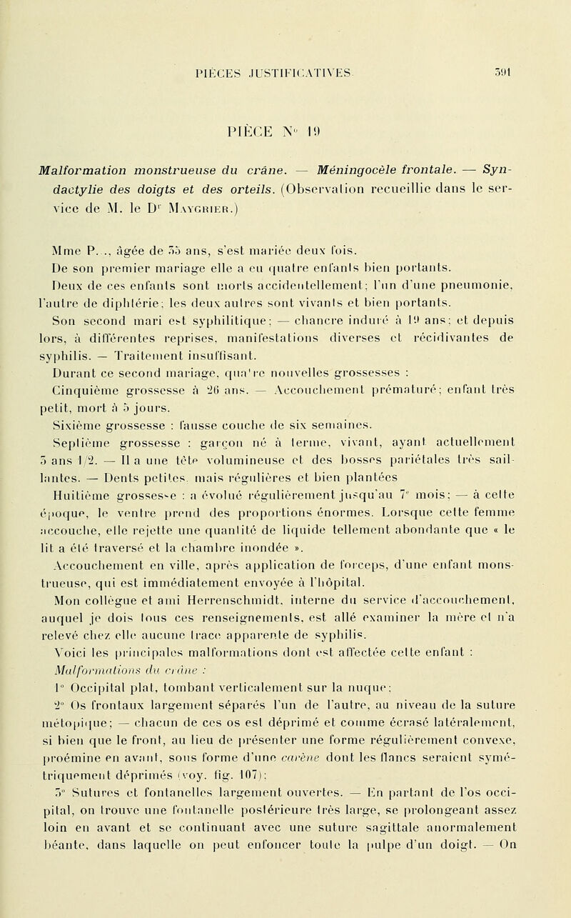 PIÈCE N'^ 19 Malformation monstrueuse du crâne. — Méningocèle frontale. —• Syn- dactylie des doigts et des orteils. (Observalion recueillie dans le ser- vice de M. le D' Maygrikr.) Mme P..., âgée de 7>ô ans, s'est mariée deux fois. De son premier mariage elle a eu quatre entants bien portants. Deux de ces enfants sont morts accidentellement: l'un d'une pneumonie, l'autre de diphtérie; les deux autres sont vivants et bien portants. Son second mari et-t syphilitique; — chancre induré à II» ans; et depuis lors, à différentes reprises, manifestations diverses et récidivantes de syphilis. — Traitement insuffisant. Durant ce second mariage, qua're nouvelles grossesses : Cinquième grossesse à 'M ans. — Accouchement prématuré; enfant très petit, mort à 5 jours. Sixième grossesse : fausse couche tie six semaines. Septième grossesse : gatçon né à terme, vivant, ayant actuellement o ans l/2. — Il a une tète volumineuse et des bosses pariétales très sail- lantes. — Dents petites, mais régulières et bien plantées Huitième grossesse : a évolué régulièrement jusqu'au 1 mois; — à celte époque, le ventre prend des proportions énormes. Lorsque celte femme :iccouche, elle rejette une quantité de liquide tellement abondante que « le lit a été traversé et la chambre inondée ». Accouchement en ville, après application de forceps, d'une enfant mons- trueuse, qui est immédiatement envoyée à l'Iiôpital. Mon collègue et ami Herrenschmidt. interne du service d'accouchemenl, auquel je dois tous ces renseignements, est allé examiner la mère et n'a relevé chez elle aucune trace apparente de syphilis. Voici les principales malformntions dont est affectée celte enfant : Malformaiions du crâne : 1° Occipital plat, tombant verticalement sur la nuque; '2° Os frontaux largement séparés l'un de l'autre, au niveau de la suture méto()i(iue; — chacun de ces os est déprimé et comme écrasé latéralement, si bien que le front, au lieu de présenter une forme régulièrement convexe, proémine en avant, sons forme d'une carène dont les flnncs seraient symé- triquement déprimés (voy. fig. 107): 5 Sutures et fontanelles largement ouvertes. — Kn partant de l'os occi- pital, on trouve une fontanelle postérieure très large, se prolongeant assez loin en avant et se continuant avec une suture sagittale anormalement béante, dans laquelle on peut enfoncer toute la pulpe d'un doigl. — On