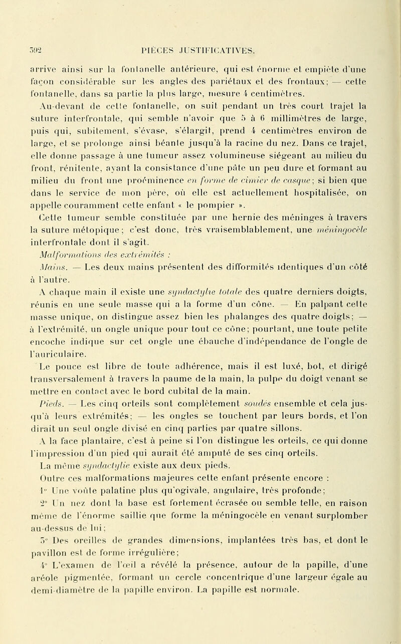 arrive ainsi sur la l'onlanelle antérieure, qui est énorme et empiète d'une façon considérable sur les angles des pariétaux et des frontaux; — cette l'onlanelle, dans sa partie la plus large, mesure 4 centimètres. Au-devant de cetle fontanelle, on suit pendant un très court trajet la suture interfrontale, qui semble n'avoir que 5 à 6 millimètres de large, puis qui, subitement, s'évase, s'élargit, prend 4 centimètres environ de large, et se prolonge ainsi béanle jusqu'à la racine du nez. Dans ce trajet, elle donne passage à une tumeur assez volumineuse siégeant au milieu du front, rénilente, ayant la consistance d'une pâte un peu dure et formant au milieu du front une proéminence en forme de cimier de casque; si bien que dans le service de mon père, où elle est actuellement hospitalisée, on appelle couramment cette enfant « le pompier ». CeUe tumeur semble constituée par une hernie des méninges à travers la suture métopique; c'est donc, très vraisemblablement, une méningocèle interfronlale dont il s'agit. Malformations des extrémités : Mains. — Les deux mains présentent des difformités identiques d'un côté à l'autre. A chaque main il existe une syndactylie totale des quatre derniers doigts, réunis en une seule masse qui a la forme d'un cône. — En palpant celte masse unique, on distingue assez bien les phalanges des quatre doigts; — à l'extrémité, un ongle unique pour tout ce cône; pourtant, une toute petite encoche indique sur cet ongle une ébauche d'indépendance de l'ongle de l'auriculaire. Le pouce est libre de toute adhérence, mais il est luxé, bot, et dirigé transversalement à travers la paume delà main, la pulpe du doigt venant se mettre en contact avec le bord cubital de la main. Pieds. — Les cinq orteils sont complètement soudés ensemble et cela jus- qu'à leurs extrémités; — les ongles se touchent par leurs bords, et l'on dirait un seul ongle divisé en cinq parties par quatre sillons. A la face plantaire, c'est à peine si l'on distingue les orteils, ce qui donne l'impression d'un pied qui aurait été amputé de ses cinq orteils. La même syndactylie existe aux deux pieds. Outre ces malformations majeures cette enfant présente encore : 1 Une von le palatine plus qu'ogivale, angulaire, très profonde; 2° Un nez dont la base est fortement écrasée ou semble telle, en raison même de l'énorme saillie que forme la méningocèle en venant surplomber au-dessus de lui ; ) Des oreilles de grandes dimensions, implantées très bas, et dont le pavillon est de forme irrégulière; 4 L'examen de l'œil a révélé la présence, autour de la papille, d'une aréole pigmentée, formant un cercle concentrique d'une largeur égale au demi-diamèlrc de la |)ai»ille environ. La papille est normale.