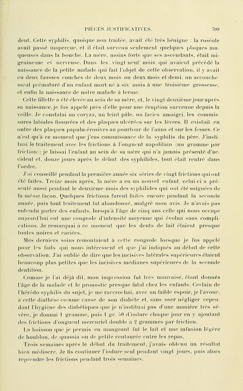 dent. Cette syphilis, qiioi(|ue non traitée, avait été très bénigne : la roséole avait passé inaperçue, et il était survenu seulement quelques plaques mu- queuses dans la bouche. La mère, moins forte que ses ascendants, était mi- graineuse el nerveuse. Dans les vingl-neui mois qui avaient précédé la naissance de la petite malade qui fait l'objet de cette observation, il y avait eu deux fausses couches de deux mois ou deux mois et demi, un accouche- ment pi'ématuré d'un enfant mort-né à six mois à une troisième grossesse, et enfin la naissance de noire malade à terme. Celte fillette a été élevée au sein de sa mère, et, le vingt-deuxième jour apiès sa naissance,je fus appelé près d'elle pour une éru|)lion survenue depuis la veille. Je conslatai un coryza, un teint pale, un faciès amaigri, les commis- sures labiales fissurées et des plaques ulcérées sur les lèvres. 11 existait en outre des placpies papulo-érosives au |)ourtour de l'anus et sur les fesses. Ce n'est qu'à ce moment que j'eus connaissance de la syphilis du père. J'insti- tuai le traitement avec les frictions à l'onguent napolitain (un gramme par friction); je laissai l'enfant au sein de sa mère cjui n'a jamais présenté d'ac- cident et, douze jours après le début des syphilides, tout était rentré dans l'ordre. J'ai conseillé pendant la première année six séries de vingt frictions qui lUit été laites. Treize mois après, la mère a eu un nouvel enfant, celui-ci a pré- senté aussi pendant le deuxième mois des syphilides qui ont été soignées de la même façon. Quelques frictions furent faites encore pendant la seconde année, puis tout ti'aitenient fut abandonné, malgré mon avis. Je n'avais pas entendu parler des enfants, lorsqu'à l'âge de cinq ans celle qui nous occupe aujourd'hui eut une rougeole d'intensité moyenne qui évolua sans compli- cations. Je remarc[uai à ce moment <]ue les dents de lait étaient presque toutes noires et cariées. Mes derniers soins remontaient à cette rougeole lorsque je fus appelé pour If^s faits qui nous intéressent et que j'ai indiqués au début de cette observation. J'ai oublié de dire que les incisives latérales su[)érieures étaient beaucoup plus pelites que les incisives médianes supéi'ieures de la seconde dentition. Comme je l'ai déjà dit, mon impression fut très mauvaise, étant donnés l'âge de la malade et le pronostic [)resque fatal chez les enfants. Cet tain de l'hérédo-syphilis du sujet, je me raccrochai, avec un faible espoir, je l'avoue, à cette diathèse comme cause de son diabète et, sans oser négliger cepen- dant l'hygiène des diabétiques que je n'instituai pas d'une manière très sé- vère, je donnai 1 gramme, puis 1 gv. i>0 d'iodure chaque jour en y ajoutant des frictions d'onguent mercuriel double à 2 grammes par friction. La boisson que je permis en mangeant fut le lait et une infusion légère de houl)lon, de quassia ou de petite centaurée entre les i-epas. Trois semaines après le début du Iraitement, j'avais obtfmu un résullat bien médiocre. Je fis continuer l'iodure seul pendant vingt jours, puis aloi-s reprendre les frictions pendant trois semaines.
