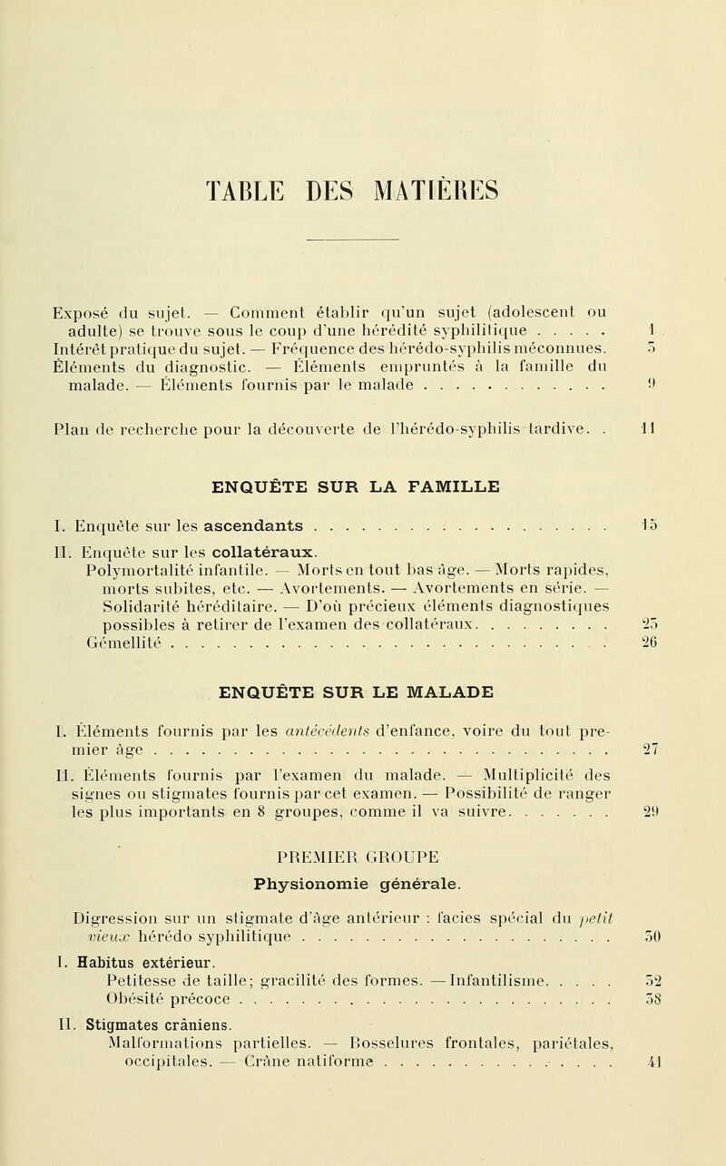 Exposé du sujet. — Comment établir qu'un sujet (adolescent ou adulte) se trouve sous le coup d'une hérédité syphilitique 1 Intérêt pratique du sujet. — Fréquence des hérédo-syphilis méconnues. o Éléments du diagnostic. — Éléments empruntés à la famille du malade. — Éléments fournis par le malade 9 Plan de recherche pour la découverte de l'hérédo-syphilis tardive. . 11 ENQUETE SUR LA FAMILLE I. Encpête sur les ascendants 15 II. Enquête sur les collatéraux. Polymortalité infantile. — Morts en tout bas âge. — Morts rapides, morts subites, etc. — Avortements. — Avortements en série. — Solidarité héréditaire. — D'où précieux éléments diagnostiques possibles à retirer de l'examen des collatéraux 25 Gémellité 26 ENQUÊTE SUR LE MALADE I. Éléments fournis par les antécédents d'enfance, voire du tout pre- mier âge 27 II. Éléments fournis par l'examen du malade. — Multiplicité des signes ou stigmates fournis par cet examen. — Possibilité de ranger les plus importants en 8 groupes, comme il va suivre 29 PREMIER GROUPE Physionomie générale. Digression sur un stigmate d'âge antérieur : faciès spécial du petit vieux hérédo syphilitique 50 I. Habitus extérieur. Petitesse de taille; gracilité des formes. —Infantilisme 52 Obésité précoce 58 II. Stigmates crâniens. Mallbrmations partielles. — Rosselures frontales, pariétales, occipitales. — Crâne natiforme • . . . . 41