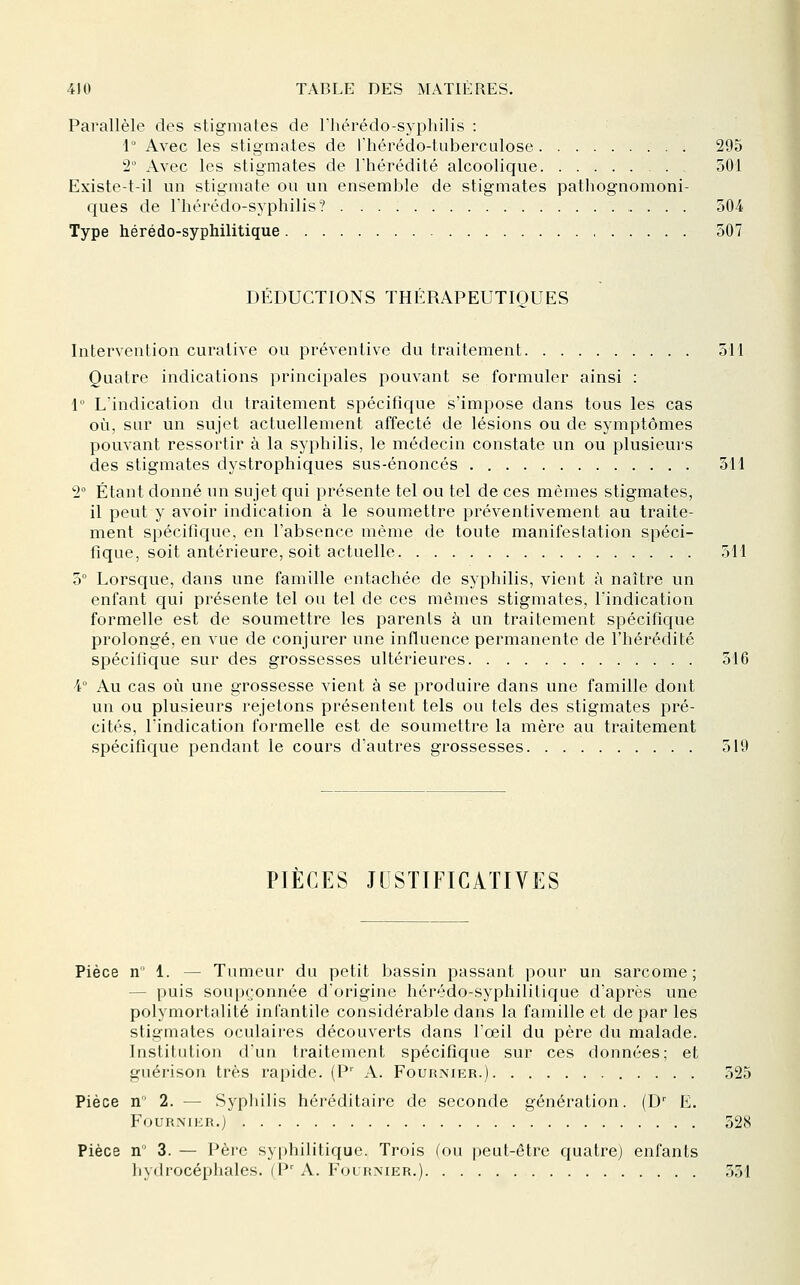 Parallèle des stigmates de riiérédo-syphilis : 1° Avec les stigmates de riiérédo-tuberculose 295 2 Avec les stigmates de l'hérédité alcoolique 501 Existe-t-il un stigmate ou un ensemble de stigmates pathognomoni- ques de riiérédo-syphilis? û04f Type hérédo-syphilitique 307 DEDUCTIONS THERAPEUTIQUES Intervention curative ou préventive du traitement 511 Quatre indications principales pouvant se formuler ainsi : 1° L'indication du traitement spécifique s'impose dans tous les cas où, sur un sujet actuellement affecté de lésions ou de symptômes pouvant ressortir à la syphilis, le médecin constate un ou plusieurs des stigmates dystrophiques sus-énoncés 511 2° Étant donné un sujet qui présente tel ou tel de ces mêmes stigmates, il peut y avoir indication à le soumettre préventivement au traite- ment spécifique, en l'absence même de toute manifestation spéci- fique, soit antérieure, soit actuelle 511 5° Lorsque, dans une famille entachée de syphilis, vient à naître un enfant qui présente tel ou tel de ces mêmes stigmates, l'indication formelle est de soumettre les parents à un traitement spécifique prolongé, en vue de conjurer une influence permanente de l'hérédité spécifique sur des grossesses ultérieures 316 4° Au cas où une grossesse vient à se produire dans une famille dont un ou plusieurs rejetons présentent tels ou tels des stigmates pré- cités, l'indication formelle est de soumettre la mère au traitement spécifique pendant le cours d'autres grossesses 519 PIÈCES JUSTIFICATIVES Pièce n' 1. — Tumeur du petit bassin passant pour un sarcome; — puis soupçonnée d'origine hérédo-syphilitique d'après une polymortalité infantile considérable dans la famille et de par les stigmates oculaires découverts dans l'œil du père du malade. Institution d'un traitement spécifique sur ces données; et guérison très rapide. (P' A. Fournikr.) 525 Pièce n 2. — Sypliilis héréditaire de seconde génération. (D' E. Fournikr.) 328 Pièce n 3. — Père syphilitique. Trois (ou peut-être quatre) enfants hydrocéphales. (P' A. Folrnier.) 351
