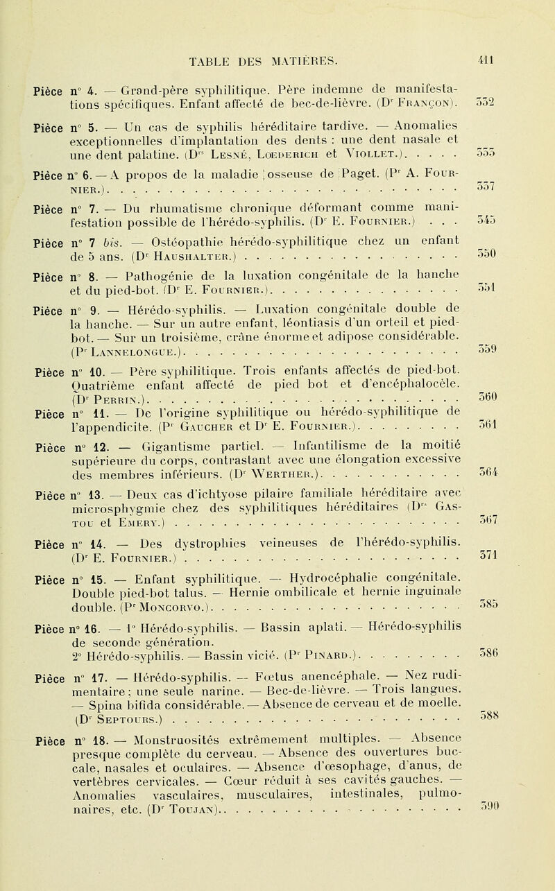 Pièce n 4. — Grand-père syphilitique. Père indemne de manifesta- tions spécifiques. Enfant affecté de bec-de-lièvre. (D''Françon). 552 Pièce n° 5. — Un cas de syphilis héréditaire tardive. — Anomalies exceptionnelles d'implantation des dents : une dent nasale et une dent palatine. (D Lesné, Loederich et Viollet.j. .... 555 Pièce n° 6.— A propos de la maladie ; osseuse de :Paget. (F' A. Four- NIER.) ^^^ Pièce n° 7. — Du rhumatisme chronique déformant comme mani- festation possible de rhérédo-syphilis. (D' E. Fournier.) ... 545 Pièce n° 7 bis. — Ostéopathie hérédo-syphilitique chez un enfant de 5 ans. (D'' Haushalter.) 350 Pièce n° 8. — Pathogénie de la luxation congénitale de la hanche et du pied-bot. fD' E. Fournier.) 35'1 Pièce n 9. — Hérédo-syphilis. — Luxation congénitale double de la hanche. — Sur un autre enfant, léontiasis d'un orteil et pied- bot. — Sur un troisième, crâne énorme et adipose considérable. (P'Lannelongue.) 559 Pièce n° 10. — Père syphilitique. Trois enfants affectés de pied-bot. Quatrième enfant affecté de pied bot et d'encéphalocèle. (D' Perrin.) 360 Pièce n° 11. — De l'origine syphilitique ou hérédo-syphilitique de l'appendicite. (P^ Gaucher et D^ E. Fournier.) 561 Pièce n° 12. — Gigantisme partiel. — Infantilisme de la moitié supérieure du corps, contrastant avec une élongation excessive des membres inférieurs. (D'Werther.) 564 Pièce n° 13. — Deux cas d'ichtyose pilaire familiale héréditaire avec microsphygmie chez des syphilitiques héréditaires (D-^* Gas- Tou et Emery.) 367 Pièce n 14. — Des dystrophies veineuses de l'hérédo-syphilis. (D^ E. Fournier.) 371 Pièce n° 15. — Enfant syphilitique. — Hydrocéphalie congénitale. Double pied-bot talus. - Hernie ombilicale et hernie inguinale double. (P'MoNCORVo.) 385 Pièce n 16. — 1° Hérédo-syphilis. — Bassin aplati. — Hérédo-syphilis de seconde génération. 2° Hérédo-syphihs. — Bassin vicié. (P'Pinard.) 586 Pièce n 17. — Hérédo-syphilis. -- Fœtus anencéphale. — Nez rudi- mentaire; une seule narine. — Bec-de-lièvre. — Trois langues. — Spina bifida considérable. — Absence de cerveau et de moelle. (D'' Septours.) 388 Pièce n° 18. — Monstruosités extrêmement multiples. — Absence presque complète du cerveau. — Absence des ouvertures buc- cale, nasales et oculaires. — Absence d'œsophage, d'anus, de vertèbres cervicales. — Cœur réduit à ses cavités gauches. — Anomalies vasculaires, musculaires, intestinales, pulmo- naires, etc. (D' Toujan) 390