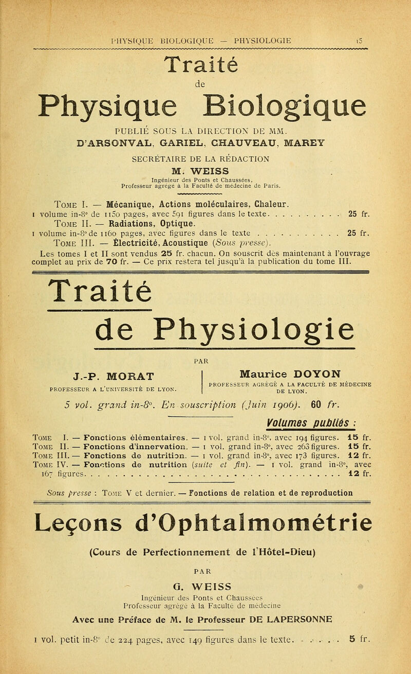 PHYSIQUE BIOLOGIQUE — PHYSIOLOGIE de Physique Biologique PUBLIÉ SOUS LA DIRECTION DE MM. D'ARSONVAL, GARIEL, GHAUVEAU, MAREY SECRETAIRE DE LA REDACTION M. WEISS Ingénieur des Ponts et Chaussées, Professeur agrégé à la Faculté de médecine de Paris. Tome I. — Mécanique, Actions moléculaires, Chaleur. I volume in-8° de ii5o pages, avec 591 figures dans le texte 25 fr. Tome II. — Radiations, Optique. I volume in-S'de 1160 pages, avec figures dans le texte 25 fr. Tome III. — Électricité, Acoustique {Sous presse). Les tomes I et II sont vendus 25 fr. chacun. On souscrit dés maintenant à l'ouvrage complet au prix de 70 fr. — Ce prix restera tel jusqu'à la publication du tome III. Traité de Physiologie Maurice DOYON ;UR AGRÉGÉ A LA FACULTÉ DE DE LYON. 5 vol. grand in-8°. En souscription (Juin igoô). 60 fr J.-P. MORAT PROFESSEUR A L'UNIVERSITÉ DE LYON PROFESSEUR AGREGE A LA FACULTE DE MEDECINE DE LYON. Volumes publiés ; Tome I. — Fonctions élémentaires. — i vol. grand in-8°, avec 194 figures. 15 fr. Tome II. — Fonctions d'innervation. — i vol. grand in-8°, avec 263 figures. 15 fr. Tome III.— Fonctions de nutrition. — i vol. grand in-8°, avec 173 figures. 12 fr. Tome IV. — Fonctions de nutrition [suite et fin). — i vol. grand in-8°, avec 167 figures 12 fr. Sous presse : Tome V et dernier. — Fonctions de relation et de reproduction Leçons d'Ophtaimométrie (Cours de Perfectioîiraement de l'Hôtel-Dieu) PAR G. WEISS ^ Ingénieur des Ponts et Chaussées Professeur agrégé à la Faculté de médecine Avec une Préface de M. le Professeur DE LAPERSONNE