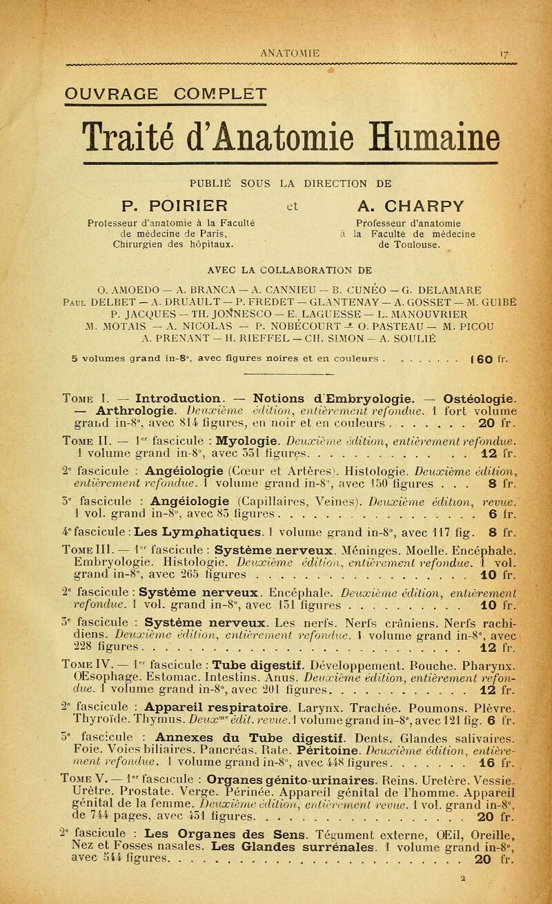 ANATOMIE OUVRAGE COMPLET Traité d'Anatomie Humaine PUBLIÉ SOUS LA DIRECTION DE P. POIRIER et A. CHARPY Protesseur d'anatomie à la Faculté Professeur d'anatomie de médecine de Paris, à îa Faculté de médecine Chirurgien des hôpitaux. ~ de Toulouse. AVEC LA COLLABORATION DE G. AMOEDO — A. BRANCA — A. CANNIEU — B. CUNÉO — G. DELAMARE Paul DELBET — A. DRUAULT — P. FREDET — GLANTENAY — A. GOSSET — M. GUIBÉ P. JACQUES — TH. JOI^NESCO — E. LAGUESSE — L. MANOUVRIER M. MOTAIS — A. NICOLAS — P. NOBÉCOURT-«- O. PASTEAU — M. PICOU A. PRENANT — H. RIEFFEL — CH. SIMON — A. SOULIÉ 5 volumes grand in-8, avec figures noires et en coixleurs | 60 fr. Tome 1. — Introduction. — Notions d Embryologie. — Ostéologié. — Arthrologie. Deuxième édition, entièrement refondue. 1 fort volume grand in-8% avec 814^ figures, en noir et en couleurs 20 fr. Tome II. — 1 fascicule : Myologie. Deuxième édition, entièrement refondue. 1 volume grand in-8°, avec 531 figures , 12 fr. 2^ fascicule : Angéiologie (Cœur et Artères). Histologie. Deuxième édition, entièreme)it refondue. 1 volume grand in-8% avec 150 figures ... 8 fr. y fascicule : Angéiologie (Capillaires, Veines). Deuxième édition, revue. 1 vol. grand in-S, avec 85 figures 6 fr. 4.<=fascicule: Les Lymphatiques. 1 volume grand in-S, avec 417 fig. 8 fr. Tome III. — l fascicule : Système nerveux. Méninges. Moelle. Encéphale. Embryologie. Histologie. Deuxième édition, entièrement refondue. 1 vol. grand in-8% avec 265 figures 10 fr. 'l fascicule : Système nerveux. Encéphale. Deuxième édition, entièrement refondue. 1 vol. grand in-8% avec 151 figures 10 fr. 5'= fascicule : Système nerveux. Les nerfs. Nerfs crâniens. Nerfs rachi- diens. Deuxième édition, entièrement refondue. I volume grand in-8% avec 228 figures 12 fr. Tome IV. — 1 fascicule : Tube digestif. Développement. Bouche. Pharynx. Œsophage. Estomac. Intestins. Anus. Deuxième édition, entièrement refon- due. 1 volume grand in-8% avec 201 figures 12 fr. 2° fascicule : Appareil respiratoire. Larynx. Trachée. Poumons. Plèvre. Thyroïde. Thymus. Deux' édit. revue, l volume grand in-8% avec 121 fig. 6 fr. 0° fascicule : Annexes du Tube digestif. Dents. Glandes salivaires. Foie. Voies biliaires. Pancréas. Rate. Péritoine. Deuxième édition, entière- ment refondue. 1 volume grand in-8% avec 4.4'8 figures 16 fr. Tome V. — 1 fascicule : Organes génito-urinaires. Reins. Uretère. Vessie. Urètre. Prostate. Verge. Périnée. Appareil génital de l'homme. Appareil génital de la femme. Deuxième édition, entièrement revue. 1 vol. grand in-8% de 744 pages, avec 451 figures 20 fr. 2= fascicule : Les Organes des Sens. Tégument externe, OEil, Oreille, Nez et Fosses nasales. Les Glandes surrénales. I volume grand in-8% avec 544. figures 20 fr.