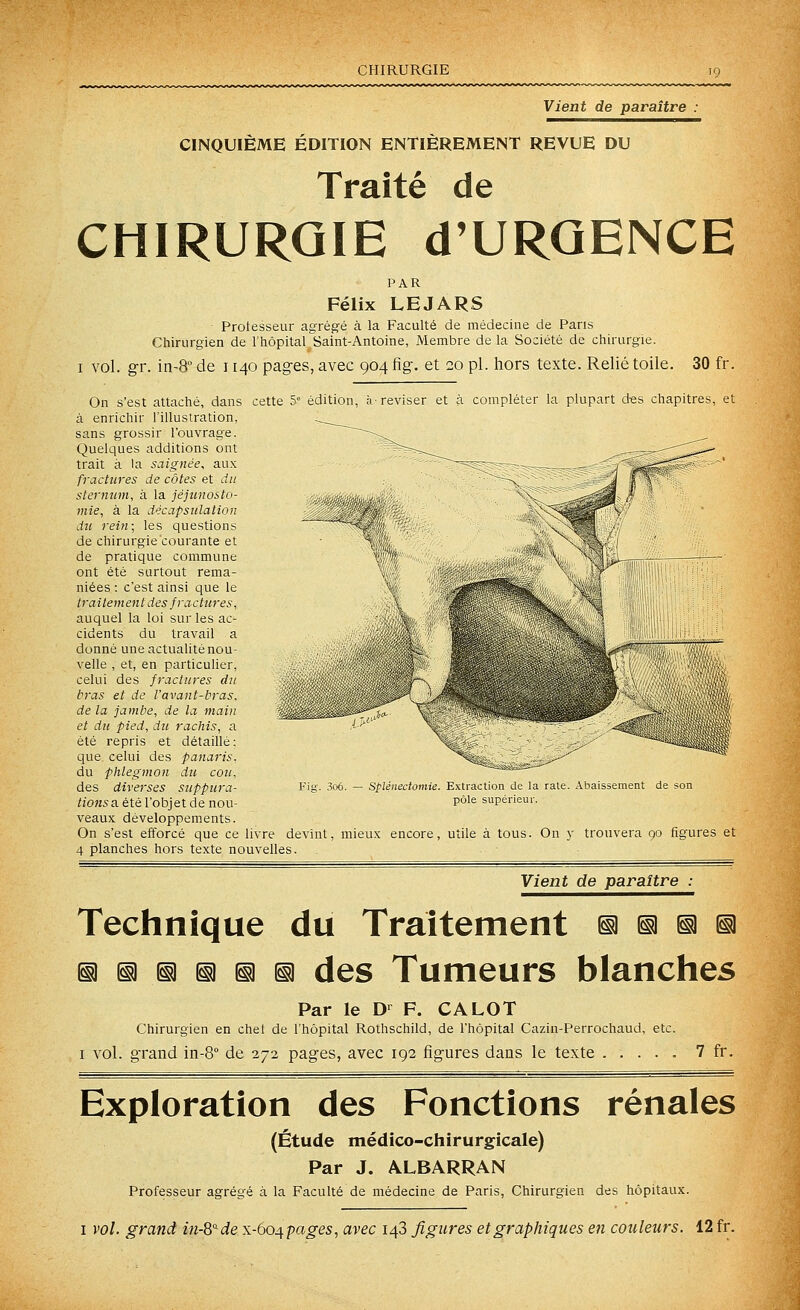 CHIRURGIE Vient de paraître CINQUIÈME ÉDITION ENTIÈREMENT REVUE DU Traité de CHIRURGIE d'URQENCE PAR Félix LEJARS Protesseur agrégé à la Faculté de médecine de Pans Chirurgien de l'hôpital Saint-Antoine, Membre de la Société de chirurgie. I vol. gr. in-8° de 1140 pages, avec 904 fig. et 20 pi. hors texte. Relié toile. 30 fr. On s'est attaché, dans cette 5° édition, h'reviser et à compléter la plupart des chapitres, et à enrichir l'illustration, sans grossir l'ouvrage. Quelques additions ont trait à la saignée, aux fractures de côtes et du sternum, à la jéjunosto- tnie, à la décapsulation du rein; les questions de chirurgie courante et de pratique commune ont été surtout rema- niées : c'est ainsi que le traitement des fractures, auquel la loi sur les ac- cidents du travail a donné une actualité nou- velle , et, en particulier, celui des fractures du bras et de l'avant-bras, de la jambe, de la main et du pied, du rachis, a été repris et détaillé: que, celui des panaris. du phlegmon du cou. des diverses suppura- tions a. é\.é l'objet de nou- veaux développements. On s'est efforcé que ce livre devint, mieux encore, utile à tous. On y trouvera 90 figures et 4 planches hors texte nouvelles. Vient de paraître : Spléiiectomie. Extraction de la rate. Abaissement de son pôle supérieur. Technique du Traitement ^ ^ ia ^ §1 ^ §1 ^ iii n des Tumeurs blanches Par le D-^ F. CALOT Chirurgien en chet de l'hôpital Rothschild, de l'hôpital Cazin-Perrochaud, etc. I vol. grand in-S de 272 pages, avec 192 figures dans le texte 7 fr. Exploration des Fonctions rénales (Étude médico-chirurgicale) Par J. ALBARRAN Professeur agrégé à la Faculté de médecine de Paris, Chirurgien des hôpitaux. I vol. grand in-Q'^de x-6o^pages, avec 148 figures et graphiques en couleurs. 12 fr.
