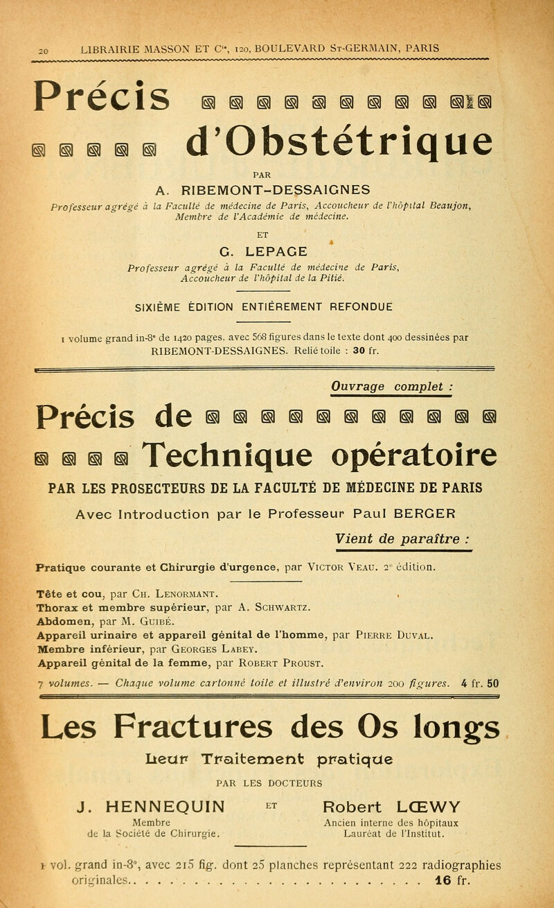^ ^ ^ ^ ^ û vJDStêtriQuc PAR A. RIBEMONT-DESSAIGNES Professeur agrégé à la Faculté de médecine de Paris, Accoucheur de l'hôpital Beaujon, Membre de VAcadémie de médecine. ET G. LEPAGE Professeur agrégé à la Faculté de médecine de Paris, Accoucheur de l'hôpital de la Pitié. SIXIÈME ÉDITION ENTIÈREMENT REFONDUE I volume grand in-S de 1420 pages, avec 568 figures dans le texte dont 400 dessinées par RIBEMONT-DESSAIGNES. Relié toile : 30 fr. Ouvrage complet : Précis de ^^^iH^^^iSiaitiia ^ ^ n iî Technique opératoire PAR LES PROSECTEURS DE LA FACULTÉ DE MÉDECINE DE PARIS Avec Introduction par le Professeur Paul BERGER Vient de paraître : Pratique courante et Chirurgie d'urgence, par Victor Veau. 2- édition. Tête et cou, par Ch. Lenormant. Thorax et membre supérieur, par A. Schwartz. Abdomen, par M. Guibé. Appareil urinaire et appareil génital de l'homme, par Pierre Duval. Membre inférieur, par Georges Labey. Appareil génital de la femme, par Robert Proust. 7 volumes. — Chaque volume cartonné toile et illustré d'environ 200 figures. 4 fr. 50 Les Fractures des Os longfs lieup Tpaitemetit pratique PAR LES DOCTEURS J. HENNEQUIN et Robert LŒWY Membre Ancien interne des hôpitaux de la Société de Chirurgie. Lauréat de l'Institut. 1 vol. grand in-S, avec 2i5 fig. dont 2.5 planches représentant 222 radiographies ori'Mnalcs 16 fr.
