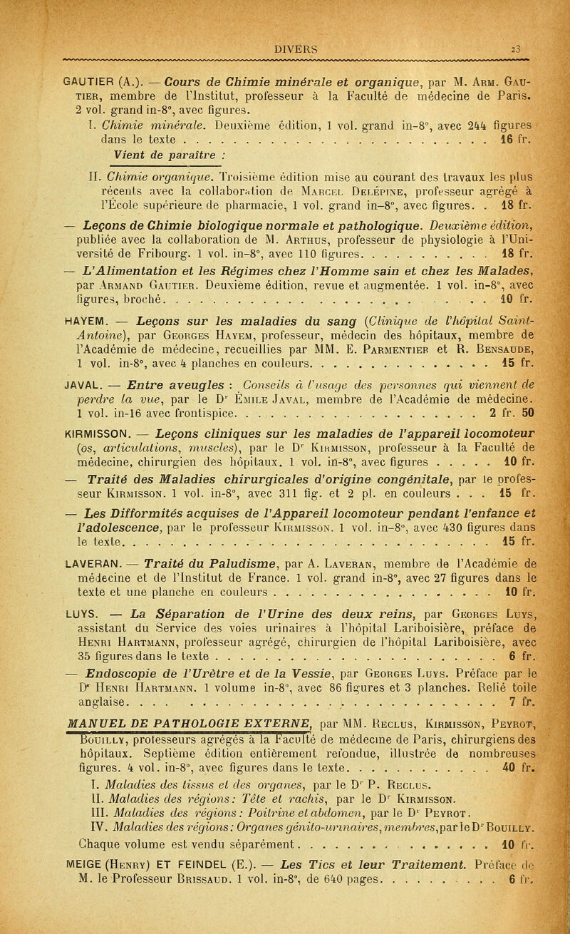 DIVERS GAUTIER (A.). — Cours de Chimie minérale et organique, par M. Arm. Gau- tier, membre de Tlnstitut, professeur à la Faculté de médecine de Paris. 2 vol. grand in-S, avec figures. I. Chimie minérale. Deuxième édition, 1 vol. grand in-8°, avec 2kk figures dans le texte 16 fr. Vient de paraître : II. Chimie organique. Troisième édition mise au courant des travaux les plus récents avec la collaboration de Marcel Delépine, professeur agrégé à l'Ecole supérieure de pharmacie, 1 vol. grand in-8°, avec figures. . 18 fr. — Leçons de Chimie biologique normale et pathologique. Deuxième édition, publiée avec la collaboration de M. Arthus, professeur de physiologie à l'Uni- versité de Fribourg. 1 vol. in-8°, avec 110 figures 18 fr. — L'Alimentation et les Régimes chez l'Homme sain et chez les Malades, par Armand Gautier. Deuxième édition, revue et augmentée. 1 vol. in-8% avec figures, broché 10 fr. HAYEM. — Leçons sur les maladies du sang {Clinique de l'hôpital Saint- Antoine), par Georges Hayem, professeur, médecia des hôpitaux, membre de l'Académie de médecine, recueillies par MM. E. Parmentier et R. Bensaude, 1 vol. in-S, avec 4 planches en couleurs 15 fr. JAVAL. — Entre aveugles : Conseils à l'usage des personnes qui viennent de perdre la vue, par le D' ÉxMile Javal, membre de l'Académie de médecine. 1 vol. in-16 avec frontispice 2 fr. 50 KIRMISSON. — Leçons cliniques sur les maladies de l'appareil locomoteur (os, articidations, muscles), par le D' Kikmisson, professeur à la Faculté de médecine, chirurgien des hôpitaux, 1 vol. in-S, avec figures 10 fr. — Traité des Maladies chirurgicales d'origine congénitale, par le profes- seur KiRMissoN. 1 vol. in-8°, avec 311 fig. et 2 pi. en couleurs ... 15 fr. — Les Difformités acquises de l'Appareil locomoteur pendant l'enfance et l'adolescence, par le professeur Kirmisson. 1 vol. in-8°, avec 430 figures dans le texte 15 fr. LAVERAN. — Traité du Paludisme, par A. Laveran, membre de l'Académie de médecine et de l'Institut de France. 1 vol. grand in-8% avec 27 figures dans le texte et une planche en couleurs 10 fr. LUYS. — La Séparation de l'Urine des deux reins, par Georges Luys, assistant du Service des voies urinaires à l'hôpital Lariboisière, préface de Henri Hartmann, professeur agrégé, chirurgien de l'hôpital Lariboisière, avec 35 figures dans le texte . . , 6 fr. — Endoscopie de l'Urètre et de la Vessie, par Georges Luys. Préface par le ly Henri Hartmann. 1 volume in-8°, avec 86 figures et 3 planches. Relié toile anglaise 7 fr. MANUEL DE PATHOLOGIE EXTERNE, par MM. Reclus, Kirmisson, Peyrot, BouiLLY, prolesseurs agrégés à la Faculté de médecine de Paris, chirurgiens des hôpitaux. Septième édition entièrement refondue, illustrée de nombreuses figures. 4 vol. in-8'', avec figures dans le texte 40 fr. I. Maladies des tissus et des organes, par le D'' P. Reclus. II. Maladies des régions : Tête et rachis, par le D' Kirmisson. III. Maladies des régions : Poitrine et abdomen, par le D' Peyrot . IV. Maladies des régions: Organes génito-urinaires,memhres,ipaLrleï)''BoviLLY. Chaque volume est vendu séparément , , . 10 IV. MEIGE (Henry) ET FEINDEL (E.). — Les Tics et leur Traitement. Préface de