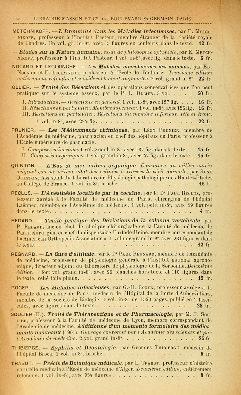 METCHNIKOFF. —L'Immunité dans les Maladies infectieuses, par E. Metch- NiKOFF, professeur à l'Institut Pasteur, membre étranger de la Société royale de Londres. Un vol. gr. in-8% avec kb figures en couleurs dans le texte. 12 fr. — Etudes sur la Nature humaine, essai de philosophie optimiste^ par E. Metch- NiKOFF, professeur à l'Institut Pasteur. 1 vol. in-8°, avec fig. dans le texte. 6 fr. NOCARD ET LECLAINCHE. — Les Maladies microbiennes des animaux, par Ed. NocARD et E. Leclainche, professeur à l'Ecole de Toulouse. Troisième édition entièrement refondue et considérabiement augmentée. 2 vol. grand in-8. 22 fr. OLLIER. — Traité des Résections et des opérations conservatrices que l'on peut pratiquer sur le système osseux, par le P' L. Ollier. 3 vol 50 fr. I. Introduction. — Résections en général. lYo\.m-8'',diViiC 121 ûg. . . . 16 fr. II. Résections enparticidier. Membre supérieur. 1vol. in-8°, avec 156 fig. 16 fr. III. Résections en particulier. Résections du membre inférieur., tête et tronc. 1 vol. in-8% avec 224 fig 22 fr. PRUNIER. — Les Médicaments chimiques, par Léon Prunier, membre de l'Académie de médecine, pharmacien en chef des hôpitaux de Paris, professeur à l'Ecole supérieure de pharmacie. I. Composés minéraux, l \o\. grand in-8° avec 137 fig. dans le texte. . 15 fr. II. Composés organiques. 1 vol. grand in-8°, avec 47 fig. dans le texte. 15 fr. QUINTON. — L'Eau de mer milieu organique. Constance du milieu marin originel comme milieu vital des celhdes à travers la série animale, par René QuiNTON, Assistant du laboratoire de Physiologie pathologique des Hautes'-Études an Collège de France. 1 vol. in-S, broché. 15 fr. RECLUS. — L'Anesthésie localisée par la cocaïne, par le D' Paul Reclus, pro- fesseur agrégé à la Faculté de médecine de Paris, chirurgien de l'hôpital Laënnec, membre de l'Académie de médecine. 1 vol. petit iii-8°, avec 59 figures dans le texte 4 fr. REDARD. — Traité pratique des Déviations de la colonne vertébrale, par P. Redard, ancien chef de clinique chirurgicale de la Faculté de médecine de Paris, chirurgien en chef du dispensaire Furtado-Heine, membre correspondant de r« American Orthopédie Association». 1 volume grand in-8°,avec 231 figures dans le texte 12 fr. REGNARD, — La Cure d'altitude, par le D^ Paul Regnard, membre de l'Académie de médecine, professeur de physiologie générale à l'Institut national agrono- mique, directeur adjoint du laboratoire de physiologie delà Sorhonne. Deuxième édition. 1 fort vol. grand in-8% avec 29 planches hors texte et 110 figures dans le texte, relié toile pleine 15 fr. ROGER. — Les Maladies infectieuses, par G.-H. Roger, professeur agrégé à la Faculté de médecine de Paris, médecin de l'Hôpital de la Porte d'Aubervilliers, membre de la Société de Biologie. 1 vol. in-8° de 1520 pages, publié en 2 fasci- cules, avec figures dans le texte 28 fr. SOULIER (H.). Traité de Thérapeutique et de Pharmacologie, par M. H. Sou- lier, professeur à la Faculté de médecine de Lyon, membre correspondant de l'Académie de médecine. Additionné d'un mémento formulaire des médica- ments nouveaux (1901). Ouvrage couronné par l'Académie des sciences et par l'Académie de médecine. 2 \o]. grancl m-S 25 fr. THIBIERGE. — Syphilis et Déontologie, par Georges Thibierge, médecin de l'hôpital Broca. 1 vol. in-8'', broché 5 fr. TRABUT. — Précis de Botanique médicale, par L. Trabut, professeur d'histoire naturelle médicale à l'École de médecine d'Alger. Deuxième édition, entièrement refondue. 1 vol. in-8°, avec 954 figures 8 fr.