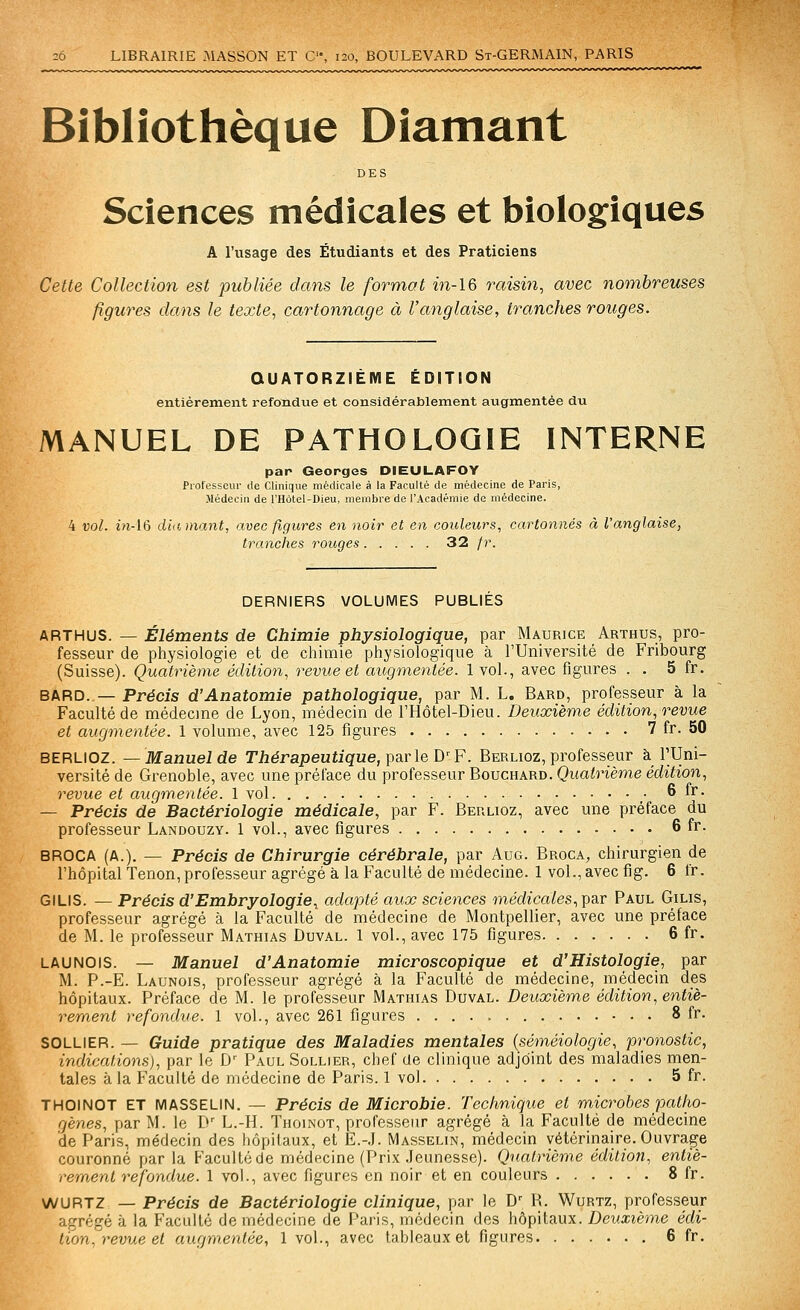 Bibliothèque Diamant DES Sciences médicales et biologiques A l'usage des Étudiants et des Praticiens Cette Collection est publiée dans le format m-16 raisin, avec nombreuses figures dans le texte, cartonnage à l'anglaise, tranches rouges. QUATORZIÈME ÉDITION entièrement refondue et considérablement augmentée du MANUEL DE PATHOLOGIE INTERNE par Georges DIEULAFOY Professeur de Clinique médicale à la Faculté de médecine de Paris, Médecin de l'Hotel-Dieu, membre de l'Académie de médecine. 4 vol. i?î-16 diamant, avec figures en noir et en couleurs, cartonnés à l'anglaise, tranches rouges 32 fr. DERNIERS VOLUMES PUBLIES ARTHUS. — Éléments de Chimie physiologique, par Maurice Arthus, pro- fesseur de physiologie et de chimie physiologique à l'Université de Fribourg (Suisse). Quatrième édition, revue et augmentée. 1vol., avec figures . . 5 fr. BARD. — Précis d'Anatomie pathologique, par M. L. Bard, professeur à la Faculté de médecine de Lyon, médecin de l'Hôtel-Dieu. Deuxième édition, o-evue et augmentée. 1 volume, avec 125 figures 7 fr. 50 BERLIOZ. —Manuel de TAérapeutigue, parle D^F. Berlioz, professeur à l'Uni- versité de Grenoble, avec une préface du professeur Bouchard. Quatrième édition, revue et augm.entée. 1 vol 6 fr. — Précis de Bactériologie médicale, par F. Berlioz, avec une préface du professeur Landouzy. 1 vol., avec figures 6 fr. BROCA (A.), — Précis de Chirurgie cérébrale, par Aug. Broca, chirurgien de l'hôpital Tenon, professeur agrégé à la Faculté de médecine. 1 vol., avec fig. 6 fr. GILIS. — Précis d'Embryologie., adapté aux sciences médicales, par Paul Gilis, professeur agrégé à la Faculté de médecine de Montpellier, avec une préface de M. le professeur Mathias Duval. 1 vol., avec 175 figures 6 fr. LAUNOIS. — Manuel d'Anatomie microscopique et d'Histologie, par M. P.-E. Launois, professeur agrégé à la Faculté de médecine, médecin des hôpitaux. Préface de M. le professeur Mathias Duval. Deuxième édition, entiè- rement refondue. 1 vol., avec 261 figures 8 fr. SOLLIER. — Guide pratique des Maladies mentales {séméiologie, pronostic, indications), par le D'^ Paul Sollier, chef de clinique adjoint des maladies men- tales à la Faculté de médecine de Paris. 1 vol 5 fr. THOINOT ET MASSELIN. — Précis de Microbie. Technique et microbes patho- gènes, par M. le Iv L.-H. Thoinot, professeur agrégé à la Faculté de médecine de Paris, médecin des hôpitaux, et E.-.I. Masselin, médecin vétérinaire. Ouvrage couronné par la Faculté de médecine (Prix .Jeunesse). Quatrième édition, entiè- rement refondue. 1 vol., avec figures en noir et en couleurs 8 fr. WURTZ — Précis de Bactériologie clinique, par le D^ R. Wurtz, professeur agrégé à la Faculté de médecine de Paris, médecin des hôpitaux. Deuxième édi-