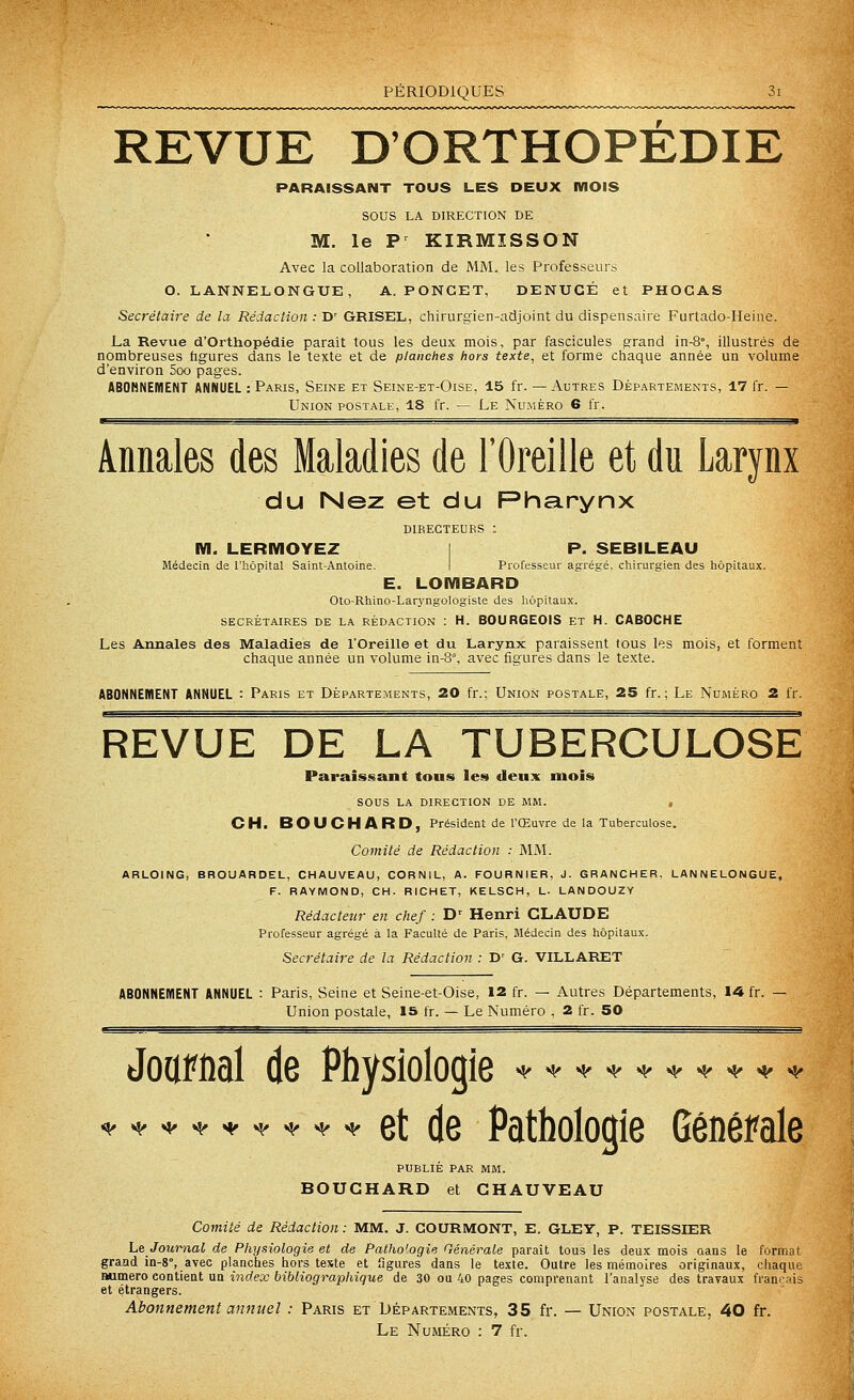 REVUE D'ORTHOPEDIE PARAISSANT TOUS LES DEUX MOIS SOUS LA DIRECTION DE M. le P^ KIRMISSON Avec la collaboration de MM. les Professeurs O. LANNELONGUE, A. PONCET, DENUCÉ et PHOCAS Secrétaire de la Rédaction : D' GRISEL, chirurgien-adjoint du dispensaire Furtado-Heine. La Revue d'Orthopédie paraît tous les deux mois, par fascicules prand in-8°, illustrés de nombreuses figures dans le texte et de planches hors texte, et forme chaque année un volume d'environ 5oo pages. ABOBNEIÏIENT ANNUEL : Paris, Seine et Seine-et-Oise. 15 fr. — Autres Départements, 17 fr. — Union postale, 18 fr. — Le Nu.méro 6 fr. ■ ■■ Annales des Maladies de l'Oreille et du Larynx du Nez et du Pharynx directeurs : m. LERMOYEZ 1 P. SEBILEAU Médecin de l'hôpital Saint-Antoine. I Professeur agrégé, cliirurgien des hôpitaux. E. LOMBARD Oto-Rhino-Lar}'ngologiste des hôpitaux. SECRÉTAIRES DE LA RÉDACTION : H. BOURGEOIS ET H. CABOCHE Les Annales des Maladies de l'Oreille et du Larynx paraissent tous les mois, et forment chaque année un volume in-8°, avec figures dans le texte. ABONNEMENT ANNUEL : Paris et Départements, 20 fr.: Union postale, 25 fr. ; Le Numéro 2 fr. REVUE DE LA TUBERCULOSE Paraissant tous les deux mois sous la direction de mm. , CH. BOUCHARD, Président de l'Œuvre de la Tuberculose. Comité de Rédaction : AIM. ARLOING, BROUARDEL, CHAUVEAU, CORNIL, A. FOURNIER, J. GRANCHER, LANNELONGUE, F. RAYMOND, CH. RICHET, KELSCH, L. LANDOUZY Rédacteur en chef : H' Henri CLAUDE Professeur agrégé à la Faculté de Paris, Médecin des hôpitaux. Secrétaire de la Rédaction : D' G. VILLARET ABONNEMENT ANNUEL : Paris, Seine et Seine-et-Oise, 12 fr. — Autres Départements, 14 fr. — Union postale, is fr. — Le Numéro , 2 fr. 50 JoiiFfial de Physiologie >(.*>«.h.**^*** * et de Pathologie Générale ^«^«i^ti^t^t^t^t^ publie par mm. BOUCHARD et CHAUVEAU Comité de Rédaction : MM. J. GOURMONT, E. GLEY, P. TEISSIER Le JoumaC de Physiologie et de Pathologie Générale parait tous les deux mois aans le format graad in-8°, avec planches hors teste et iîgures dans le texte. Outre les mémoires originaux, chaque Bumero contient un index bibliograpliique de 30 ou 40 pages comprenant l'analyse des travaux français et étrangers. Abonnement annuel : Paris et Départements, 35 fr. — Union postale, 40 fr. Le Numéro : 7 fr.