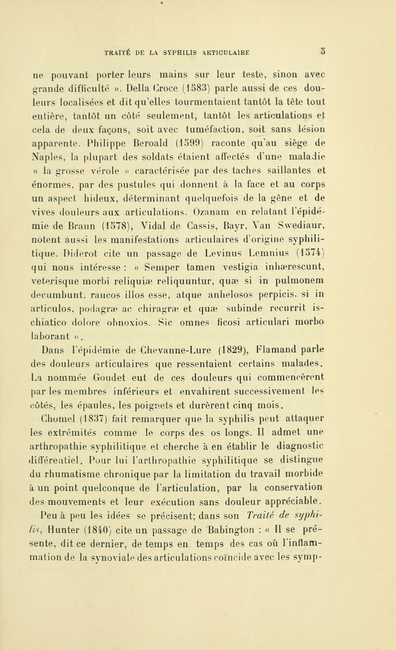 ne pouvant porter leurs mains sur leur teste, sinon avec grande difficulté ». Délia Croce (1583) parle aussi de ces dou- leurs localisées et dit qu'elles tourmentaient tantôt la tète tout entière, tantôt un côté seulement, tantôt les articulations et cela de deux façons, soit avec tuméfaction, soit sans lésion apparente. Philippe Beroald (1599) raconte qu'au siège de Naples, la plupart des soldats étaient affectés d'une maladie « la grosse vérole » caractérisée par des taches saillantes et énormes, par des pustules qui donnent à la face et au corps un aspect hideux, déterminant quelquefois de la gène et de vives douleurs aux articulations. Ozanam en relatant l'épidé- mie de Braun (1578), Vidal de Cassis, Bayr, Van Swediaur, notent aussi les manifestations articulaires d'origine syphili- tique. Diderot cite un passage de Levinus Lemnius (1574) qui nous intéresse : « Semper tamen vestigia inhaerescunt, veterisque morbi reliquiœ reliquuntur, quae si in pulmonem decumbunt. raucos illos esse, atque anhelosos perpicis, si in articulos, podagrae ac chiragra* et quse subinde recurrit is- chiatico dolore obnoxios. Sic omnes ficosi articulari morbo laborant ». Dans l'épidémie de Ghevanne-Lure (1829), Flamand parle des douleurs articulaires que ressentaient certains malades. La nommée Goudet eut de ces douleurs qui commencèrent par les membres inférieurs et envahirent successivement les côtés, les épaules, les poignets et durèrent cinq mois. Ghomel (1837) fait remarquer que la syphilis peut attaquer les extrémités comme le corps des os longs. Il admet une arthropathie syphilitique et cherche à en établir le diagnostic différentiel. Pour lui F arthropathie syphilitique se distingue du rhumatisme chronique par la limitation du travail morbide à un point quelconque de l'articulation, par la conservation des mouvements et leur exécution sans douleur appréciable. Peu à peu les idées se précisent; dans son Traité de syphi- lis, Hunter (1840) cite un passage de Babington : « Il se pré- sente, dit ce dernier, de temps en temps des cas où l'inflam- mation de la synoviale des articulations coïncide avec les symp-