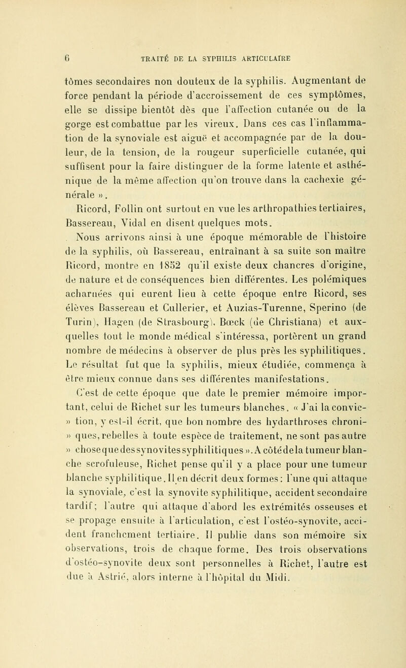 tomes secondaires non douteux de la syphilis. Augmentant de force pendant la période d'accroissement de ces symptômes, elle se dissipe bientôt dès que l'affection cutanée ou de la gorge est combattue parles vireux. Dans ces cas l'inflamma- tion de la synoviale est aiguë et accompagnée par de la dou- leur, de la tension, de la rougeur superficielle cutanée, qui suffisent pour la faire distinguer de la forme latente et asthé- nique de la môme affection qu'on trouve dans la cachexie gé- nérale ». Ricord, Follin ont surtout en vue les arthropathies tertiaires, Bassereau, Vidal en disent quelques mots. Nous arrivons ainsi à une époque mémorable de Fhistoire de la syphilis, où Bassereau, entraînant à sa suite son maître Ricord, montre en 1852 qu'il existe deux chancres d'origine, de nature et de conséquences bien différentes. Les polémiques acharnées qui eurent lieu à cette époque entre Ricord, ses élèves Bassereau et Gullerier, et Auzias-Turenne, Sperino (de Turin), Hagen (de Strasbourg), Bœck (de Christiana) et aux- quelles tout le monde médical s'intéressa, portèrent un grand nombre de médecins à observer de plus près les syphilitiques. Le résultat fut que la syphilis, mieux étudiée, commença a. être mieux connue dans ses différentes manifestations. C'est de cette époque que date le premier mémoire impor- tant, celui de Richet sur les tumeurs blanches. « J'ai laconvic- » tion, y est-il écrit, que bon nombre des hydarthroses chroni- » ques,rebelles à toute espèce de traitement, ne sont pas autre » chose que des synovites syphilitiques ».A côté delà tumeur blan- che scrofuleuse, Richet pense qu'il y a place pour une tumeur blanche syphilitique. Il en décrit deux formes: l'une qui attaque la synoviale, c'est la synovite syphilitique, accident secondaire tardif; l'autre qui attaque d'abord les extrémités osseuses et se propage ensuite à l'articulation, c'est l'ostéo-synovite, acci- dent franchement tertiaire. Il publie dans son mémoire six observations, trois de chaque forme. Des trois observations d'ostéo-synovite deux sont personnelles à Richet, l'autre est due à Astrié, alors interne à l'hôpital du Midi.