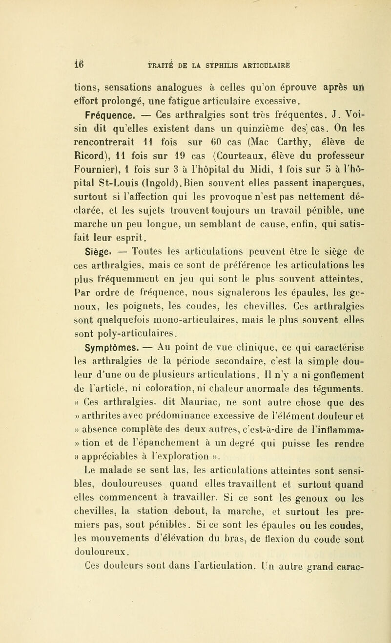 ie tions, sensations analogues à celles qu'on éprouve après un effort prolongé, une fatigue articulaire excessive. Fréquence. — Ces arthralgies sont très fréquentes. J. Voi- sin dit qu'elles existent dans un quinzième des) cas. On les rencontrerait 11 fois sur 60 cas (Mac Carthy, élève de Ricord), 11 fois sur 19 cas (Gourteaux, élève du professeur Fournier), 1 fois sur 3 à l'hôpital du Midi, 1 fois sur 5 à l'hô- pital St-Louis (Ingold).Bien souvent elles passent inaperçues, surtout si l'affection qui les provoque n'est pas nettement dé- clarée, et les sujets trouvent toujours un travail pénible, une marche un peu longue, un semblant de cause, enfin, qui satis- fait leur esprit. Siège. — Toutes les articulations peuvent être le siège de ces arthralgies, mais ce sont de préférence les articulations les plus fréquemment en jeu qui sont le plus souvent atteintes. Par ordre de fréquence, nous signalerons les épaules, les ge- noux, les poignets, les coudes, les chevilles. Ces arthralgies sont quelquefois mono-articulaires, mais le plus souvent elles sont poly-articulaires. Symptômes. — Au point de vue clinique, ce qui caractérise les arthralgies de la période secondaire, c'est la simple dou- leur d'une ou de plusieurs articulations. Il n'y a ni gonflement de l'article, ni coloration, ni chaleur anormale des téguments. « Ces arthralgies, dit Mauriac, ne sont autre chose que des » arthrites avec prédominance excessive de l'élément douleur et » absence complète des deux autres, c'est-à-dire de l'inflamma- » tion et de l'épanchement à un degré qui puisse les rendre » appréciables à l'exploration ». Le malade se sent las, les articulations atteintes sont sensi- bles, douloureuses quand elles travaillent et surtout quand elles commencent à travailler. Si ce sont les genoux ou les chevilles, la station debout, la marche, et surtout les pre- miers pas, sont pénibles. Si ce sont les épaules ou les coudes, les mouvements d'élévation du bras, de flexion du coude sont douloureux. Ces douleurs sont dans l'articulation. Un autre grand carac-