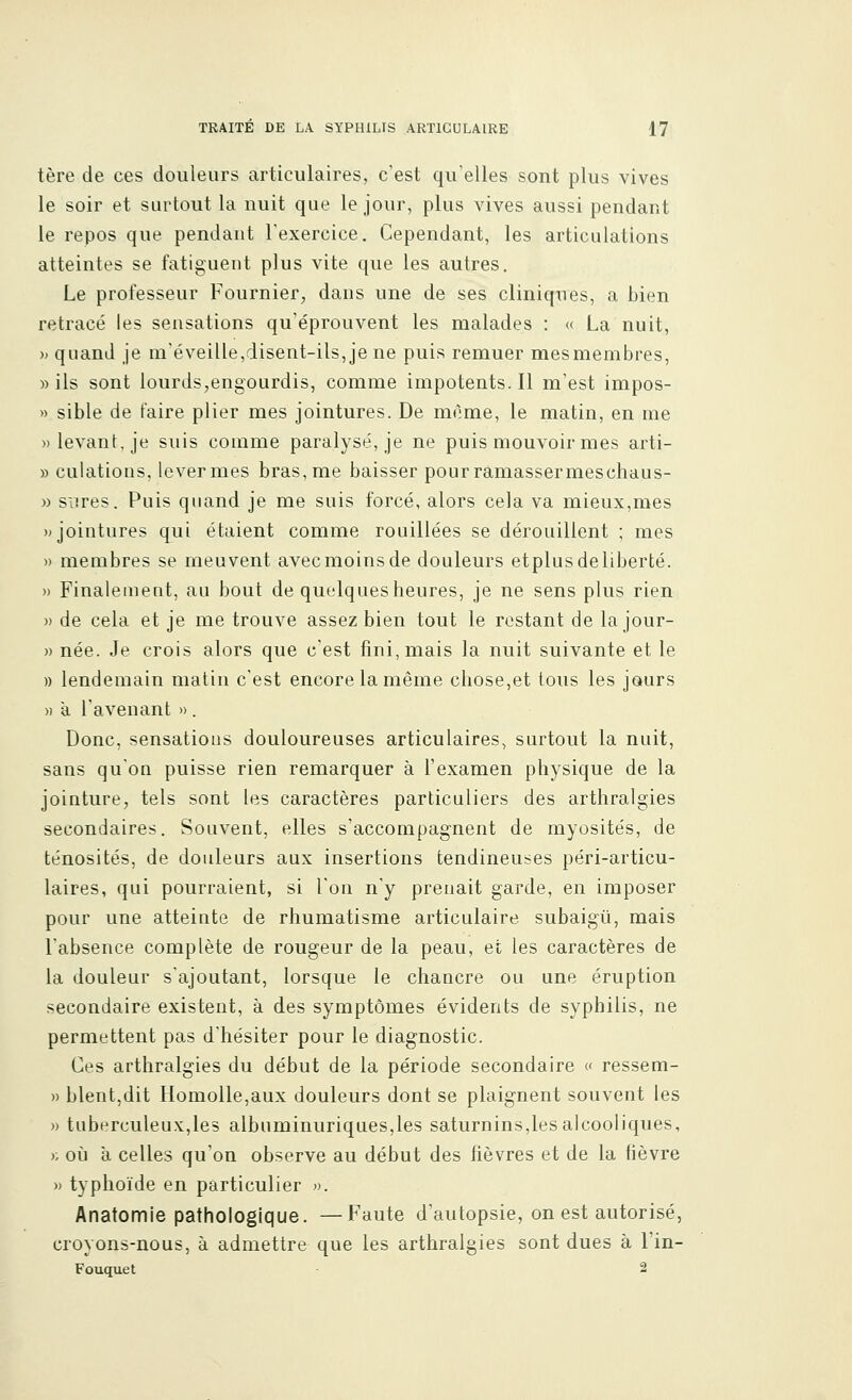 tère de ces douleurs articulaires, c'est qu'elles sont plus vives le soir et surtout la nuit que le jour, plus vives aussi pendant le repos que pendant l'exercice. Cependant, les articulations atteintes se fatiguent plus vite que les autres. Le professeur Fournier, dans une de ses cliniques, a bien retracé les sensations qu'éprouvent les malades : « La nuit, » quand je m'éveille,disent-ils, je ne puis remuer mesmembres, «ils sont lourds,engourdis, comme impotents.il m'est impos- » sible de faire plier mes jointures. De même, le matin, en me » levant, je suis comme paralysé, je ne puis mouvoir mes arti- » culations, lever mes bras, me baisser pourramassermeschaus- » sures. Puis quand je me suis forcé, alors cela va mieux,mes » jointures qui étaient comme rouillées se dérouillent ; mes » membres se meuvent avec moins de douleurs etplus de liberté. » Finalement, au bout de quelques heures, je ne sens plus rien » de cela et je me trouve assez bien tout le restant de la jour- » née. Je crois alors que c'est fini, mais la nuit suivante et le » lendemain matin c'est encore la même chose,et tous les jours » à l'avenant » . Donc, sensations douloureuses articulaires, surtout la nuit, sans qu'on puisse rien remarquer à l'examen physique de la jointure, tels sont les caractères particuliers des arthralgies secondaires. Souvent, elles s'accompagnent de myosités, de ténosités, de douleurs aux insertions tendineuses péri-articu- laires, qui pourraient, si l'on n'y prenait garde, en imposer pour une atteinte de rhumatisme articulaire subaigii, mais l'absence complète de rougeur de la peau, et les caractères de la douleur s'ajoutant, lorsque le chancre ou une éruption secondaire existent, à des symptômes évidents de syphilis, ne permettent pas d'hésiter pour le diagnostic. Ces arthralgies du début de la période secondaire « ressem- » blent,dit Homolle,aux douleurs dont se plaignent souvent les » tuberculeux,les albuminuriques,les saturnins,les alcooliques, y. où à celles qu'on observe au début des fièvres et de la fièvre » typhoïde en particulier ». Anatomie pathologique. —Faute d'autopsie, on est autorisé, croyons-nous, à admettre que les arthralgies sont dues à l'in- Fouquet 2