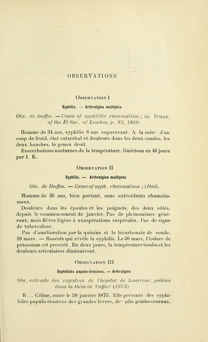 OBSERVATIONS Observation I Syphilis. — Arthralgies multiples Obs. de Duffin.—Cases of sypMUtic rheumatïsm, ; in Trans. oftheElSoc. ofLondon,p. 83, 1869. Homme de 34 ans, syphilis 8 ans auparavant. A la suite d'un coup de froid, état catarrhal et douleurs dans les deux coudes, les deux hanches, le genou droit. Exacerbations nocturnes de la température. Guérison en 48 jours par I. K. Observation II Syphilis. — Arthralgies multiples Obs. de Duffin. — Cases ofsyph. rheumatïsm ; (Ibid). Homme de 36 ans, bien portant, sans antécédents rhumatis- maux. Douleurs dans les épaules et les poignets, des deux côtés, depuis le commencement de janvier. Pas de phénomènes géné- raux, mais fièvre légère à exaspérations vespérales. Pas de signe de tuberculose. Pas d'amélioration par la quinine et le bicarbonate de soude. 18 mars. — Roséole qui révèle la syphilis. Le30 mars, l'iodure de potassium est prescrit. En deux jours, la température tomba et les douleurs articulaires diminuèrent. Observation III Syphilides papulo-érosives. — Arthralgies Obs. extraite des registres de l'hôpital de Lourcine, publiée dans la thèse de Vaffier (1875) B. . . Céline, entre le 30 janvier 1875. Elle présente des syphi- lides papulo-érosives des grandes lèvres, de»'' plis génito-cruraux,