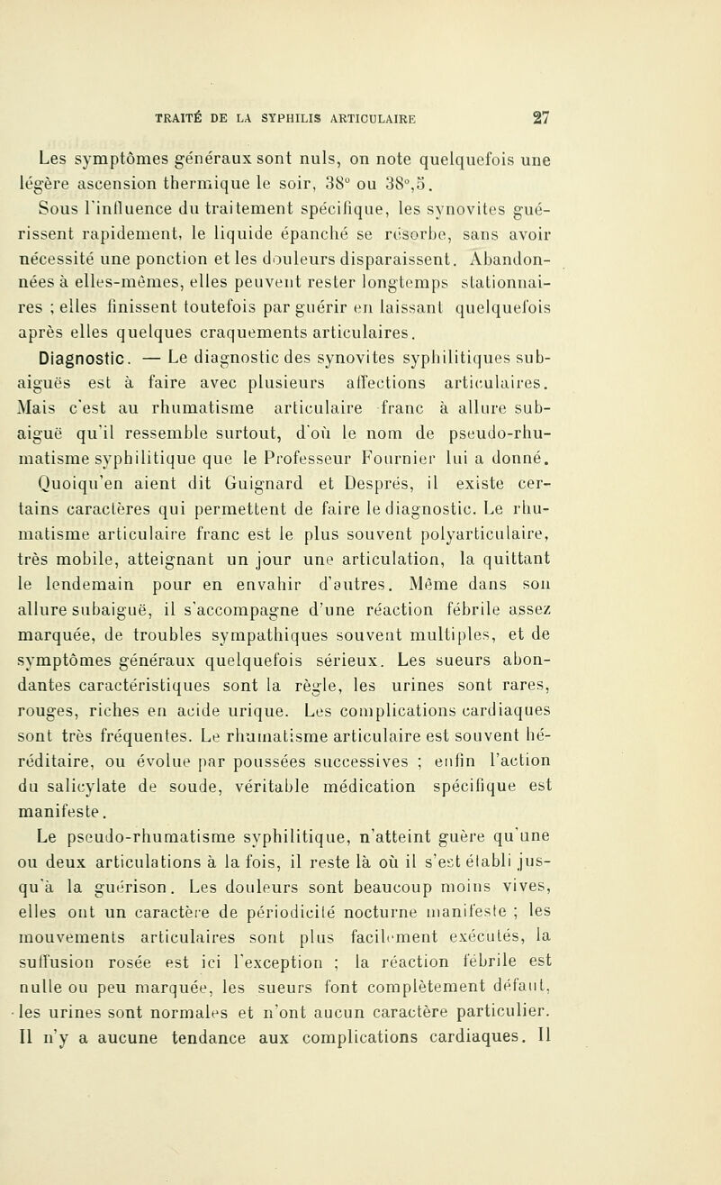 Les symptômes généraux sont nuls, on note quelquefois une légère ascension thermique le soir, 38° ou 38°,5. Sous l'influence du traitement spécifique, les synovites gué- rissent rapidement, le liquide épanché se résorbe, sans avoir nécessité une ponction et les douleurs disparaissent. Abandon- nées à elles-mêmes, elles peuvent rester longtemps stationnai- res ; elles finissent toutefois par guérir en laissant quelquefois après elles quelques craquements articulaires. Diagnostic. — Le diagnostic des synovites syphilitiques sub- aiguës est à faire avec plusieurs affections articulaires. Mais c'est au rhumatisme articulaire franc à allure sub- aiguë qu'il ressemble surtout, d'où le nom de pseudo-rhu- matisme syphilitique que le Professeur Fournier lui a donné. Quoiqu'en aient dit Guignard et Desprës, il existe cer- tains caractères qui permettent de faire le diagnostic. Le rhu- matisme articulaire franc est le plus souvent polyarticulaire, très mobile, atteignant un jour une articulation, la quittant le lendemain pour en envahir d'autres. Même dans son allure subaiguë, il s'accompagne d'une réaction fébrile assez marquée, de troubles sympathiques souvent multiples, et de symptômes généraux quelquefois sérieux. Les sueurs abon- dantes caractéristiques sont la règle, les urines sont rares, rouges, riches en acide urique. Les complications cardiaques sont très fréquentes. Le rhumatisme articulaire est souvent hé- réditaire, ou évolue par poussées successives ; enfin l'action du salicylate de soude, véritable médication spécifique est manifeste. Le pseudo-rhumatisme syphilitique, n'atteint guère qu'une ou deux articulations à la fois, il reste là où il s'est établi jus- qu'à la guérison. Les douleurs sont beaucoup moins vives, elles ont un caractère de périodicité nocturne manifeste ; les mouvements articulaires sont plus facilement exécutés, la suiTusion rosée est ici l'exception ; la réaction fébrile est nulle ou peu marquée, les sueurs font complètement défaut, les urines sont normales et n'ont aucun caractère particulier. Il n'y a aucune tendance aux complications cardiaques. Il