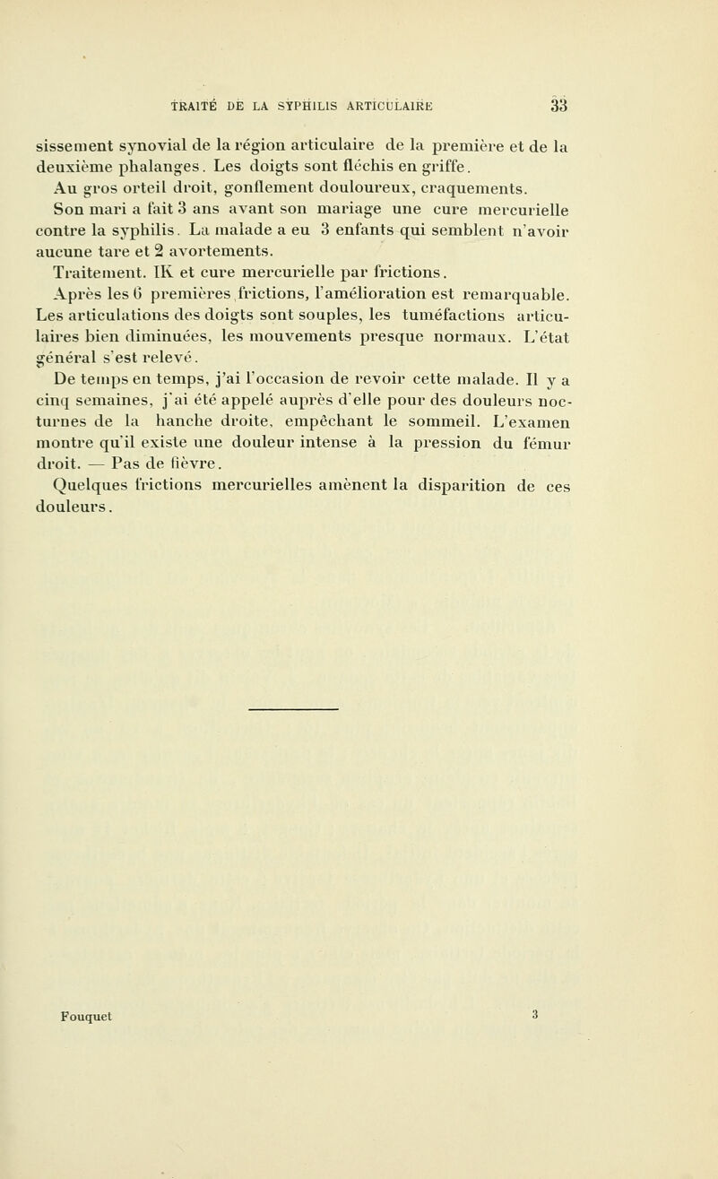 sissement synovial de la région articulaire de la première et de la deuxième phalanges. Les doigts sont fléchis en griffe. Au gros orteil droit, gonflement douloureux, craquements. Son mari a fait 3 ans avant son mariage une cure mercurielle contre la syphilis. La malade a eu 3 enfants qui semblent n'avoir aucune tare et 2 avortements. Traitement. IR et cure mercurielle par frictions. Après les 0 premières,frictions, l'amélioration est remarquable. Les articulations des doigts sont souples, les tuméfactions articu- laires bien diminuées, les mouvements presque normaux. L'état général s'est relevé. De temps en temps, j'ai l'occasion de revoir cette malade. Il y a cinq semaines, j'ai été appelé auprès d'elle pour des douleurs noc- turnes de la hanche droite, empêchant le sommeil. L'examen montre qu'il existe une douleur intense à la pression du fémur droit. — Pas de fièvre. Quelques frictions mercurielles amènent la disparition de ces douleurs. Fouquet