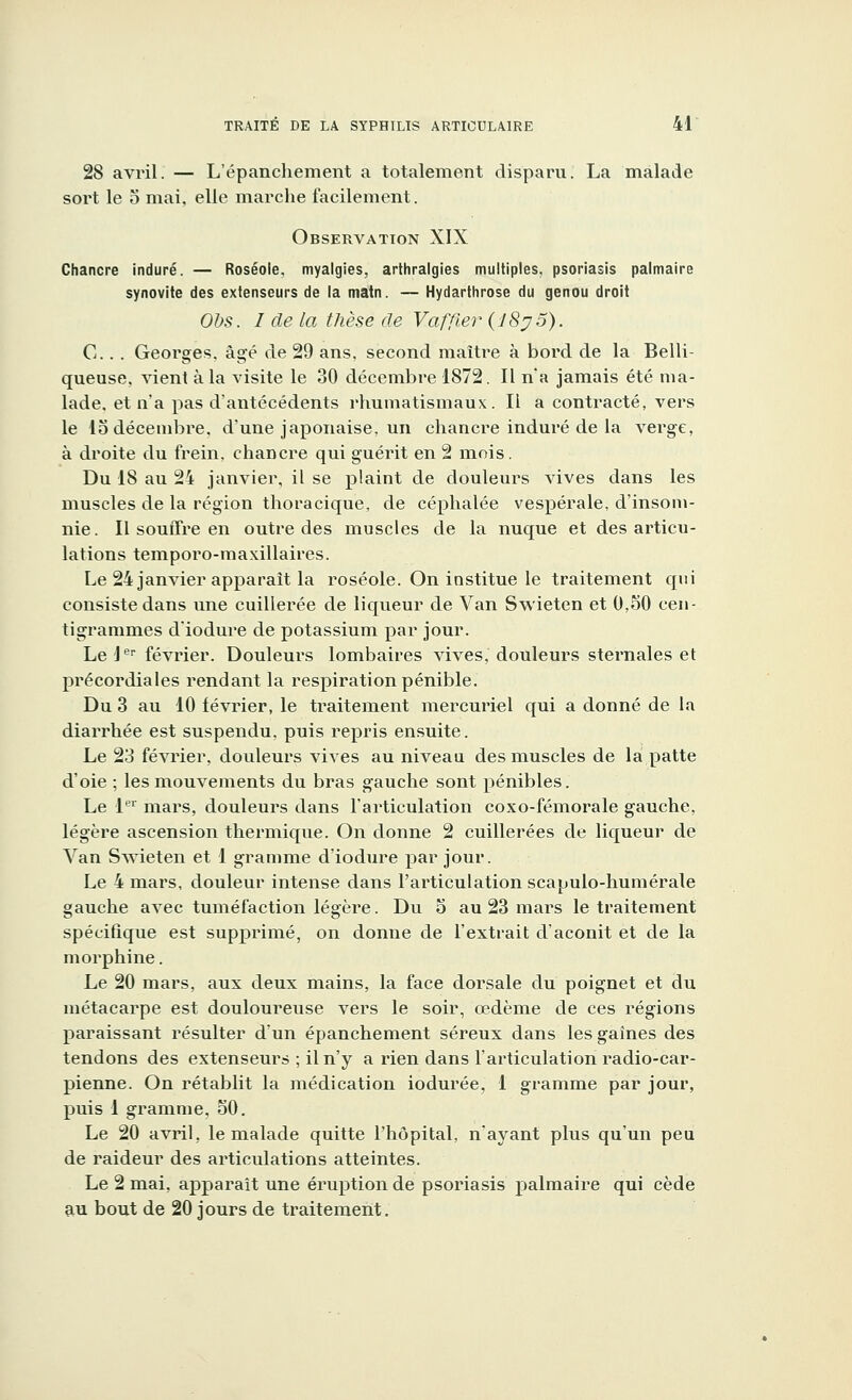 28 avril. — L'épanchement a totalement disparu. La malade sort le o mai, elle marche facilement. Observation XIX Chancre induré. — Roséole, myalgies, arthralgies multiples, psoriasis palmaire synovite des extenseurs de la matn. — Hydarthrose du genou droit Obs. I de la thèse de Vaffier (J8j5). C.. . Georges, âgé de 29 ans, second maître à bord de la Belli- queuse, vient à la visite le 30 décembre 1872. Il n'a jamais été ma- lade, et n'a pas d'antécédents rhumatismaux. Il a contracté, vers le 15 décembre, d'une japonaise, un chancre induré de la verge, à droite du frein, chancre qui guérit en 2 mois. Du 18 au 24 janvier, il se plaint de douleurs vives dans les muscles de la région thoracique, de céphalée vespérale, d'insom- nie. Il souffre en outre des muscles de la nuque et des articu- lations temporo-maxillaires. Le 24 janvier apparaît la roséole. On institue le traitement qui consiste dans une cuillerée de liqueur de Van Svvieten et 0,50 cen- tigrammes d'iodure de potassium par jour. Le 1er février. Douleurs lombaires vives, douleurs sternales et précordiales rendant la respiration pénible. Du 3 au 10 février, le traitement mercuriel qui a donné de la diarrhée est suspendu, puis repris ensuite. Le 23 février, douleurs vives au niveau des muscles de la patte d'oie ; les mouvements du bras gauche sont pénibles. Le 1er mars, douleurs dans l'articulation coxo-fémorale gauche, légère ascension thermique. On donne 2 cuillerées de liqueur de Van Swieten et 1 gramme d'iodure par jour. Le 4 mars, douleur intense dans l'articulation scapulo-humérale gauche avec tuméfaction légère. Du 5 au 23 mars le traitement spécifique est supprimé, on donne de l'extrait d'aconit et de la morphine. Le 20 mars, aux deux mains, la face dorsale du poignet et du métacarpe est douloureuse vers le soir, œdème de ces régions paraissant résulter d'un épanchement séreux dans les gaines des tendons des extenseurs ; il n'y a rien dans l'articulation radio-car- pienne. On rétablit la médication iodurée, 1 gramme par jour, puis 1 gramme, 50. Le 20 avril, le malade quitte l'hôpital, n'ayant plus qu'un peu de raideur des articulations atteintes. Le 2 mai, apparaît une éruption de psoriasis palmaire qui cède au bout de 20 jours de traitement.