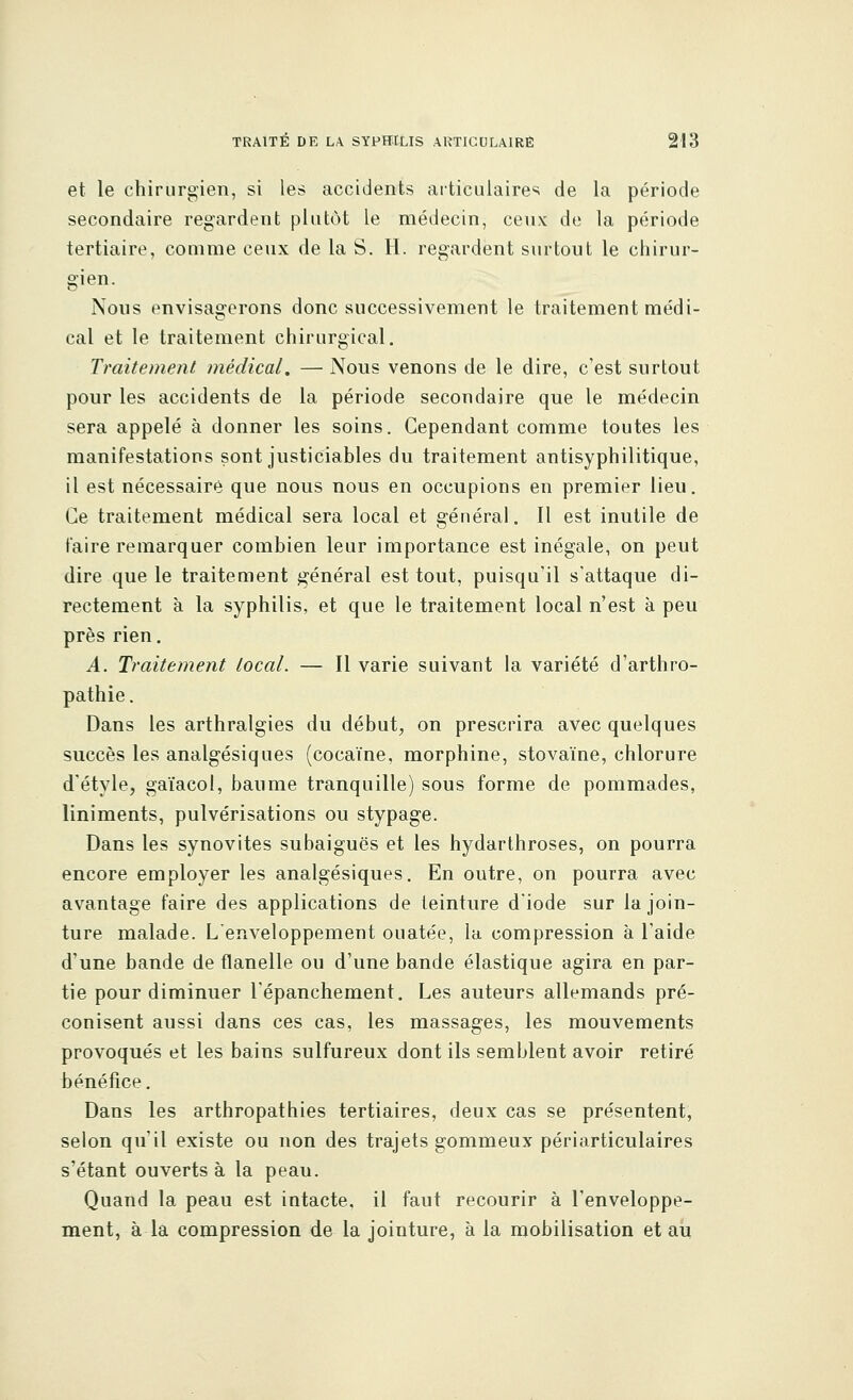 et le chirurgien, si les accidents articulaires de la période secondaire regardent plutôt le médecin, ceux de la période tertiaire, comme ceux de la S. H. regardent surtout le chirur- gien. Nous envisagerons donc successivement le traitement médi- cal et le traitement chirurgical. Traitement médical. — Nous venons de le dire, c'est surtout pour les accidents de la période secondaire que le médecin sera appelé à donner les soins. Cependant comme toutes les manifestations sont justiciables du traitement antisyphilitique, il est nécessaire que nous nous en occupions en premier lieu. Ce traitement médical sera local et général. Il est inutile de faire remarquer combien leur importance est inégale, on peut dire que le traitement général est tout, puisqu'il s'attaque di- rectement à la syphilis, et que le traitement local n'est à peu près rien. A. Traitement tocal. — Il varie suivant la variété d'arthro- pathie. Dans les arthralgies du début, on prescrira avec quelques succès les analgésiques (cocaïne, morphine, stovaïne, chlorure d'étyle, gaïacol, baume tranquille) sous forme de pommades, liniments, pulvérisations ou stypage. Dans les synovites subaiguës et les hydarthroses, on pourra encore employer les analgésiques. En outre, on pourra avec avantage faire des applications de teinture d'iode sur la join- ture malade. L'enveloppement ouatée, la compression à l'aide d'une bande de flanelle ou d'une bande élastique agira en par- tie pour diminuer l'épanchement. Les auteurs allemands pré- conisent aussi dans ces cas, les massages, les mouvements provoqués et les bains sulfureux dont ils semblent avoir retiré bénéfice. Dans les arthropathies tertiaires, deux cas se présentent, selon qu'il existe ou non des trajets gommeux périarticulaires s'étant ouverts à la peau. Quand la peau est intacte, il faut recourir à l'enveloppe- ment, à-là compression de la jointure, à la mobilisation et au