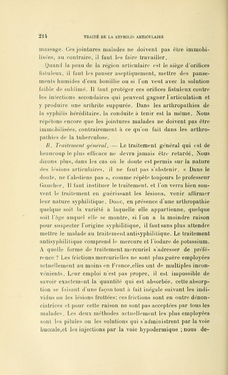 massage. Ces jointures malades ne doivent pas être immobi- lisées, au contraire, il faut les faire travailler. Quand la peau de la région articulaire est le siège d'orifices fisluleux, il faut les panser aseptiquement, mettre des panse- ments humides d'eau bouillie ou si l'on veut avec la solution faible de sublimé. Il faut protéger ces orifices fistuleux contre les infections secondaires qui peuvent gagner l'articulation et y produire une arthrite suppurée. Dans les arthropathies de la syphilis héréditaire, la conduite à tenir est la même. Nous répétons encore que les jointures malades ne doivent pas être immobilisées, contrairement à ce qu'on fait dans les arthro- pathies de la tuberculose. B. Traitement général. — Le traitement général qui est de beaucoup le plus efficace ne devra jamais être retardé. Nous dirons plus, dans les cas où le doute est permis sur la nature des lésions articulaires, il ne faut pas s'abstenir. « Dans le doute, ne t'abstiens pas », comme répète toujours le professeur Gaucher. Il faut instituer le traitement, et l'on verra bien sou- vent le traitement en guérissant les lésions, venir affirmer leur nature syphilitique. Donc, en présence d'une arthropathie quelque soit la variété à laquelle elle appartienne, quelque soit l'âge auquel elle se montre, si l'on a la moindre raison pour suspecter l'origine syphilitique, il faut sans plus attendre mettre le malade au traitement antisyphilitique. Le traitement antisyphilitique comprend le mercure et l'iodure de potassium. A quelle forme de traitement mercuriel s'adresser de préfé- rence ? Les frictions mercurielles ne sont plusguère employées actuellement au moins en France,elles ont de multiples incon- vénients. Leur emploi n'est pas propre, il est impossible de savoir exactement la quantité qui est absorbée, cette absorp- tion se faisant d'une façon tout à fait inégale suivant les indi- vidus ou les lésions frottées; ces frictions sont en outre dénon- ciatrices et pour cette raison ne sont pas acceptées par tous les malades. Les deux méthodes actuellement les plus employées sont les pilules ou les solutions qui s'administrent par la voie buccale,et les injections par la voie hypodermique ; nous de-