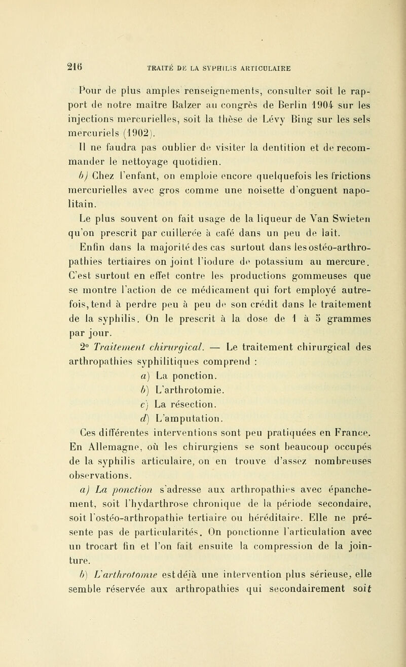 Pour de plus amples renseignements, consulter soit le rap- port de notre maître Balzer au congrès de Berlin 1904 sur les injections mercurielles, soit la thèse de Lévy Bing- sur les sels mercuriels (1902). Il ne faudra pas oublier de visiter la dentition et de recom- mander le nettoyage quotidien. b) Chez l'enfant, on emploie encore quelquefois les frictions mercurielles avec gros comme une noisette d'onguent napo- litain. Le plus souvent on fait usage de la liqueur de Van Swieten qu'on prescrit par cuillerée à café dans un peu de lait. Enfin dans la majorité des cas surtout dans les ostéo-arthro- pathies tertiaires on joint l'iodure de potassium au mercure. C'est surtout en effet contre les productions gommeuses que se montre l'action de ce médicament qui fort employé autre- fois, tend à perdre peu à peu de son crédit dans le traitement de la syphilis. On le prescrit à la dose de 1 à o grammes par jour. 2° Traitement chirurgical. — Le traitement chirurgical des arthropathies syphilitiques comprend : à) La ponction. b) L'arthrotomie. c) La résection. d) L'amputation. Ces différentes interventions sont peu pratiquées en France. En Allemagne, où les chirurgiens se sont beaucoup occupés de la syphilis articulaire, on en trouve d'assez nombreuses observations. a) La ponction s'adresse aux arthropathies avec épanche- ment, soit l'hydarthrose chronique de la période secondaire, soit l'ostéo-arthropathie tertiaire ou héréditaire. Elle ne pré- sente pas de particularités. On ponctionne l'articulation avec un trocart fin et l'on fait ensuite la compression de la join- ture. b) L'arthrotomie est déjà une intervention plus sérieuse,, elle semble réservée aux arthropathies qui secondairement soit