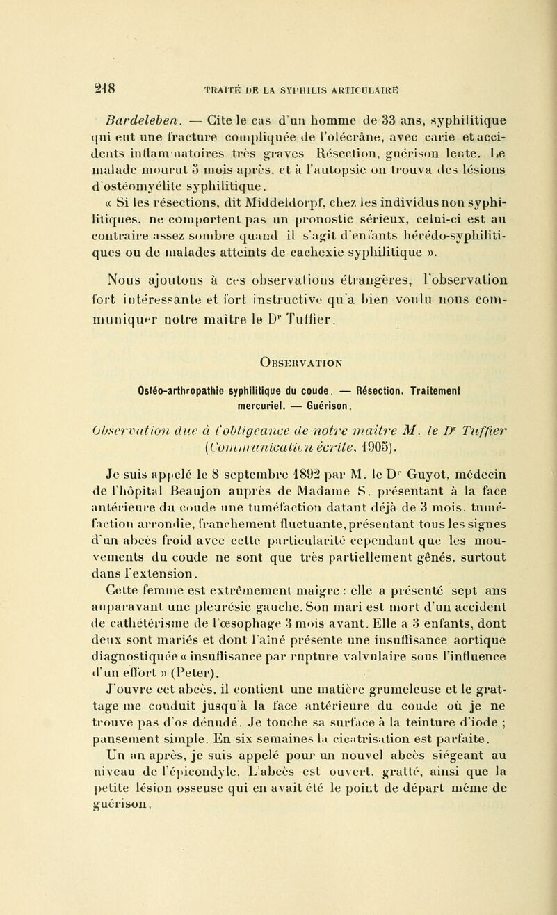 Bardeleben. — Cite le cas d'un homme de 33 ans, syphilitique qui eut une fracture compliquée de l'olécrâne, avec carie et acci- dents infiam natoires très graves Résection, guérison lente. Le malade mourut o mois après, et à l'autopsie on trouva des lésions d'ostéomyélite syphilitique. « Si les résections, dit Middeldoi'pf, chez les individus non syphi- litiques, ne comportent pas un pronostic sérieux, celui-ci est au contraire assez sombre quand il s'agit déniants hérédo-syphiliti- ques ou de malades atteints de cachexie syphilitique ». Nous ajoutons à ces observations étrangères, l'observation Tort intéressante et fort instructive qu'a bien voulu nous com- muniquer notre maître le D1' Tuilier. Observation Osféo-arthropathie syphilitique du coude. — Résection. Traitement mercuriel. — Guérison. Observation due à l'obligeance de notre maître M. le Dx Tuffier {Connu unicatitn écrite, 190o). Je suis appelé le 8 septembre 1892 par M. le Dr Guyot, médecin de l'hôpital Beaujon auprès de Madame S. présentant à la face antérieure du coude une tuméfaction datant déjà de 3 mois, tumé- faction arrondie, franchement fluctuante, présentant tous les signes d'un abcès froid avec cette particularité cependant que les mou- vements du coude ne sont que très partiellement gênés, surtout dans l'extension. Cette femme est extrêmement maigre : elle a présenté sept ans auparavant une pleurésie gauche. Son mari est mort d'un accident de cathétérisme de l'œsophage 3 mois avant. Elle a 3 enfants, dont deux sont mariés et dont l'aîné présente une insuffisance aortique diagnostiquée «insuffisance par rupture valvulaire sous l'influence d'un effort » (Peter). J'ouvre cet abcès, il contient une matière grumeleuse et le grat- tage me conduit jusqu'à la face antérieure du coude où. je ne trouve pas dos dénudé. Je touche sa surface à la teinture d'iode ; pansement simple. En six semaines la cicatrisation est parfaite. Un an après, je suis appelé pour un nouvel abcès siégeant au niveau de l'épicondyle. L'abcès est ouvert, gratté, ainsi que la petite lésion osseuse qui en avait été le point de départ même de guérison,