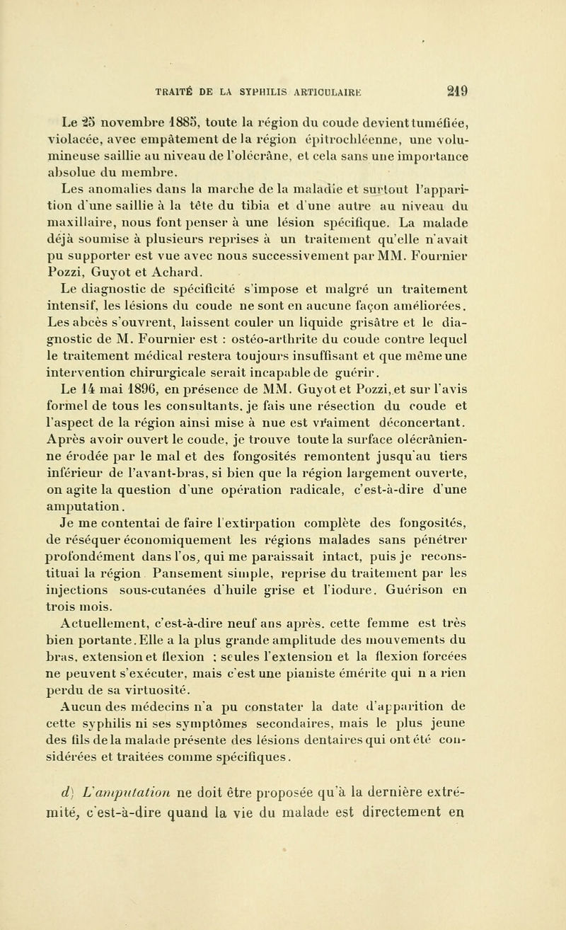 Le 2o novembre 1885, toute la région du coude devient tuméfiée, violacée, avec empâtement de la région épitrochléenne, une volu- mineuse saillie au niveau de l'olécrâne, et cela sans une importance absolue du membre. Les anomalies dans la marche de la maladie et surtout l'appari- tion d'une saillie à la tête du tibia et d'une autre au niveau du maxillaire, nous l'ont penser à une lésion spécifique. La malade déjà soumise à plusieurs reprises à un traitement qu'elle n'avait pu supporter est vue avec nous successivement par MM. Fournier Pozzi, Guyot et Achard. Le diagnostic de spécificité s'impose et malgré un traitement intensif, les lésions du coude ne sont en aucune façon améliorées. Les abcès s'ouvrent, laissent couler un liquide grisâtre et le dia- gnostic de M. Fournier est : ostéo-arthrite du coude contre lequel le traitement médical restera toujours insuffisant et que même une intervention chirurgicale serait incapable de guérir. Le 14 mai 1896, en présence de MM. Guyot et Pozzi, et sur l'avis formel de tous les consultants, je fais une résection du coude et l'aspect de la région ainsi mise à nue est vraiment déconcertant. Après avoir ouvert le coude, je trouve toute la surface olécrânien- ne érodée par le mal et des fongosités remontent jusqu'au tiers inférieur de Pavant-bras, si bien que la région largement ouverte, on agite la question dune opération radicale, c'est-à-dire d'une amputation. Je me contentai de faire l'extirpation complète des fongosités, de réséquer économiquement les régions malades sans pénétrer profondément dans l'os, qui me paraissait intact, puis je recons- tituai la région Pansement simple, reprise du traitement par les injections sous-cutanées d'huile grise et l'iodure. Guérison en trois mois. Actuellement, c'est-à-dire neuf ans après, cette femme est très bien portante. Elle a la plus grande amplitude des mouvements du bras, extension et flexion : seules l'extension et la flexion forcées ne peuvent s'exécuter, mais c'est une pianiste émérite qui n a rien perdu de sa virtuosité. Aucun des médecins n'a pu constater la date d'apparition de cette syphilis ni ses symptômes secondaires, mais le plus jeune des fils delà malade présente des lésions dentaires qui ont été con- sidérées et traitées comme spécifiques. d) L'amputation ne doit être proposée qu'à la dernière extré- mité, c'est-à-dire quand la vie du malade est directement en