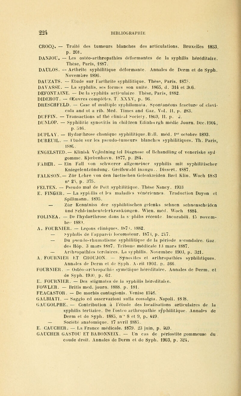 CROCQ. — Traité des tumeurs blanches des articulations. Bruxelles 1853, p. 201. DANJOU. — Les ostéo-arthropathies déformantes de la syphilis héréditaire. Thèse, Paris, 1887. DAULOS. — Arthrite syphilitique déformante. Annales de Derm et de Syph. Novembre 1896. DAUZATS. — Etude sur l'arthrite syphilitique. Thèse, Paris, 187.?. DAVASSE. — La syphilis, ses formes son unité. 1865, d. 314 et 3t6. DEFONTAINE. — De la .-yphilis arth-ulaire. Thèse, Paris, 1882. DIDEROT. — OEuvres complètes. T. XXXV, p. 96. DRESCHFELD. — Case of multiple syphilomala. Sponlanéous fracture of clavi- cula and ot a rib. Méd. Times and Gaz. Vol. Il, p. 283. DL'FFIN. — Transactions of Ihé clinital Society. 1869, II. p. 2. DL'iNLOP. — Syphililic synovitis in children Edinburgh médic Journ. Dec.1004, p. 516. DUPLAY. — Hydarlhrose chonique syphilitique.Bull. méd. 1er octobre 1803. DUREUIL. — I lude sur les pseudo-tumeurs blanches syphilitiques. Th. Paris, 188C. ENGELSTED.— Klinisk Vejledning tel Diagnose of Behandling of veneriske syd gomme. Kjœbenhavn. 1877, p. 284. FABER. — Ein Fall von schwerer allgemeincr syphilis mit syphililischer Kniegelentzûndung. Greifswald inaugu.. Dissert. 1887. FALKSON.— Zûr Lehre von den luettschen Gelenkleiden.Berl Klin. Woch 18^3 n° 25, p. 375. FELTEN. — Pseudo mal de Polt syphilitique. Thèse Nancy. 1903 E. FINGER. —La syphilis et 1rs maladifs vénériennes. Traduction Doyon et Spillmann. 1895. — Zùr Kenntniss der syphilitischen gclenks sehnen sehnenscheiden ùnd Schleimbeulelerkrankùngen. Wien. méd. Woch 1884. FOLINEA. — De l'hydarlhrose dans la s- phihs récente. Incurabili. 15 novem- bre 188'). A. FOURNIE!!. — Leçons clinique*. 187 f. 1882. — .syphilis de l'appareil locomoteur. 1871, p. 217. — Du pseudo-rhumatisme syphilitique de la période secondaire. Gaz. des Hôp. 3 mars 1887. Tribune médicale 13 mars 1887. — Arlhropathies tertiaires. La syphilis. Novembre 1903, p. 321. A. FOURNIE!! KT CBOUJON. — Synovites et arthropathies syphilitiques. Annales de Derm et de Syph. A>ril 1902. p. 266. FOURNIES. — Ostéo-nrlhropathie symétique héréditaire. Annales de Derm. et de Syph. 19J0, p. 62. E. FOURNIER. — Des stigmates de la syphilis héréditaiie. FOWLER. — Britis med. journ. 1888. p. 181. FRACASTOR. — De morbis contagionis. Venise 1546. GALBIATI. — Saggio ed osservazioni sulla cossalgia. Napoli. 1818. GAUGOLPHE. — Contribution à l'étude des localisations articulaires de la syphilis tertiaire. De l'osleo arthropathie syphilitique. Annales de Derm et de Syph. 1885, n s 8 et 9, p. 449. — Société analomique. 17 avril 1885. E. CAUCHEB. — La France médicale. 1879. 23 juin, p. 409. GAUCHER GASTOU ET BABONNEIX. — Un cas de périostite gommeuse du coude droit. Annales de Derm et de Syph. 1903, p. 324.