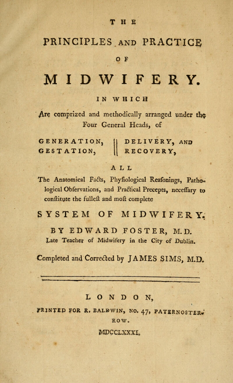 THE PRINCIPLES AND PRACTICED O F MIDWIFERY. I N W H I C H ^re comprized and methodically arranged under th^ Four General Heads, of GENERATION, GESTATION, DELIVERY, AND RECOVERY, ALL The Anatomical Fa6ts, Phyfiological Reafonings, Patho- logical Obfervatlons, and Pradtical Precepts, neceflary to conftit^te the fuUeil and mofi: complete SYSTEM OF MIDWIFERY, BY EDWARD FOSTER, M. D. Late Teacher of Midwifery in the City of Dublin. Completed and Correaed by JAMES SIMS, M.D^ LONDON, PRINTED FOR R. BALBWIN, NO. 47, PATERNOSTER* ROW, MPCCLXXXL