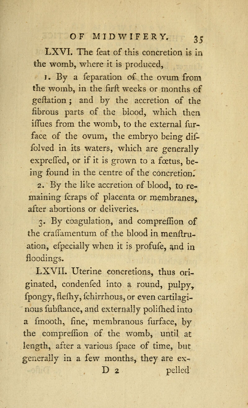 LXVI. The feat of this concretion is in the womb, where it is produced, I. By a reparation of the ovum from the womb, in the firft weeks or months of geftation; and by the accretion of the fibrous parts of the biood, which then iffues from the womb, to the external fur- face, of the ovum, the embryo being dit> folved in its waters, which are generally expreffed, or if it is grown to a foetus, be- ing found in the centre of the concretion^ 2. By the Hke accretion of blood, to re- maining fcraps of placenta or membranes, after abortions or deliveries, 3. By coagulation, and comprefljon of the craffamentum of the blood in menftru- ation, efpecially when it is profufe, ^nd iri floodings. LXVII. Uterine concretions, thus ori^ ginated, condenfed into a round, pulpy^ fpongy, flefhy, fchirrhous, or even cartilagi- ' nous fubftance, and externally polifhed into a fmooth, fine, membranous furface, by the compreflion of the womb, until at length, after a various fpace of time, but generally in a few months, they are ex- D 2 pelled