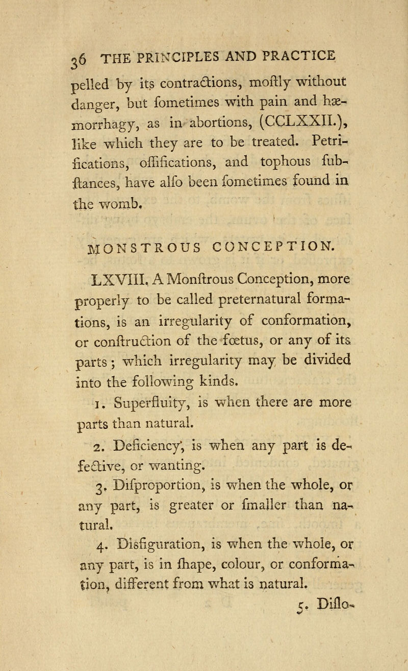 pelled by its contradions, moftly without danger, but fometimes with pain and hse- morrhagy, as in abortions, (CCLXXIL), like which they are to be treated. Petri- fications, offifications, and tophous fub- fiances, have alfo been fometimes found in the womb, MONSTROUS CONCEPTION. LXVIIL A Monftrous Conception, more properly to be called preternatural forma- tions, is an irregularity of conformation, or conftrudion of the foetus, or any of its parts; which irregularity may be divided into the following kinds. 1. Superfluity, is when there are more parts than natural. 2. Deficiency', is when any part is de-^ fedive, or wanting. 3. Difproportion, is when the whole, or any part, is greater or fmaller than na-^ tural. 4. Disfiguration, is v^rhen the whole, or any part, is in fhape, colour, or conforma-* tion, different from what is natural. c. Dillo^