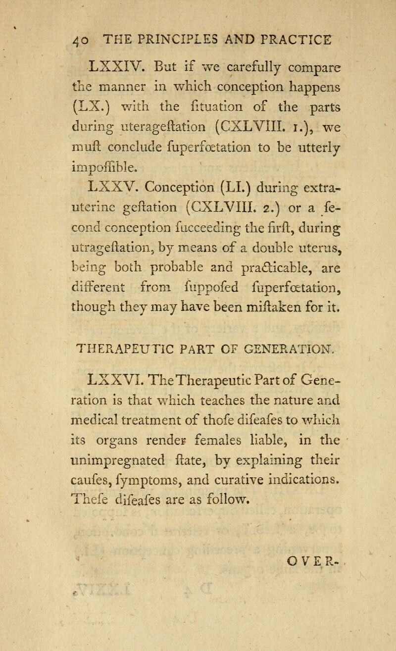 LXXIV. But if we carefully compare the manner in v^^hich conception happens (LX,) with the fituation of the parts during uterageftation (CXLVIII. i.), we muft conclude fuperf(^tation to be utterly inipolTible, LXXV. Conception (LL) during extra- uterine geftation (CXLVIII. 2.) or a fe- cond conception fucceeding the firft, during utrageftatioUj by means of a double uterus, being both probable and pradicable, are different from fuppofed fuperf(Station, though they may have been miftaken for it. THERAPEUTIC PART OF GENERATION. LXXVL The Therapeutic Part of Gene- ration is that which teaches the nature and medical treatment of thofe difeafes to which its organs render females liable, in the unimpregnated ilate, by explaining their caufes, fymptoms, and curative indications. Thefe difeafes are as follow. G V E R.